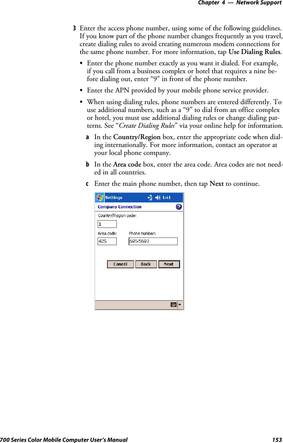 Network Support—Chapter 4153700 Series Color Mobile Computer User’s Manual3Enter the access phone number, using some of the following guidelines.If you know part of the phone number changes frequently as you travel,create dialing rules to avoid creating numerous modem connections forthe same phone number. For more information, tap Use Dialing Rules.SEnter the phone number exactly as you want it dialed. For example,if you call from a business complex or hotel that requires a nine be-fore dialing out, enter “9” in front of the phone number.SEnter the APN provided by your mobile phone service provider.SWhen using dialing rules, phone numbers are entered differently. Touse additional numbers, such as a “9” to dial from an office complexor hotel, you must use additional dialing rules or change dialing pat-terns. See “Create Dialing Rules” via your online help for information.aIn the Country/Region box, enter the appropriate code when dial-ing internationally. For more information, contact an operator atyour local phone company.bIn the Area code box, enter the area code. Area codes are not need-ed in all countries.cEnter the main phone number, then tap Next to continue.