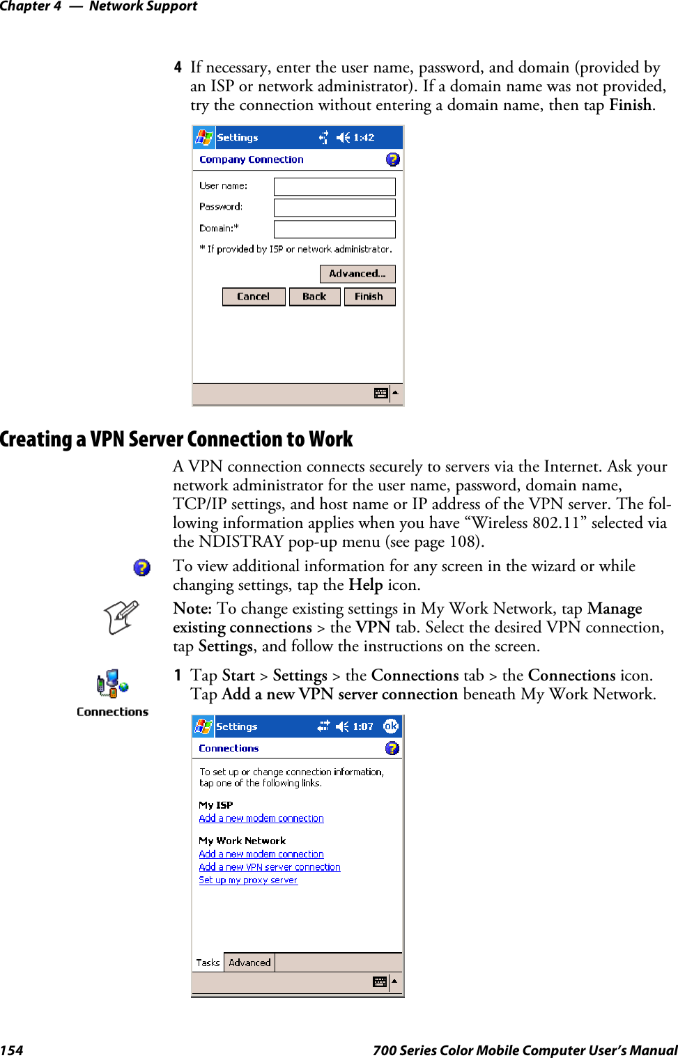 Network SupportChapter —4154 700 Series Color Mobile Computer User’s Manual4If necessary, enter the user name, password, and domain (provided byan ISP or network administrator). If a domain name was not provided,try the connection without entering a domain name, then tap Finish.Creating a VPN Server Connection to WorkA VPN connection connects securely to servers via the Internet. Ask yournetwork administrator for the user name, password, domain name,TCP/IP settings, and host name or IP address of the VPN server. The fol-lowing information applies when you have “Wireless 802.11” selected viathe NDISTRAY pop-up menu (see page 108).To view additional information for any screen in the wizard or whilechanging settings, tap the Help icon.Note: To change existing settings in My Work Network, tap Manageexisting connections &gt;theVPN tab. Select the desired VPN connection,tap Settings, and follow the instructions on the screen.1Tap Start &gt;Settings &gt;theConnections tab&gt;theConnections icon.Tap Add a new VPN server connection beneath My Work Network.