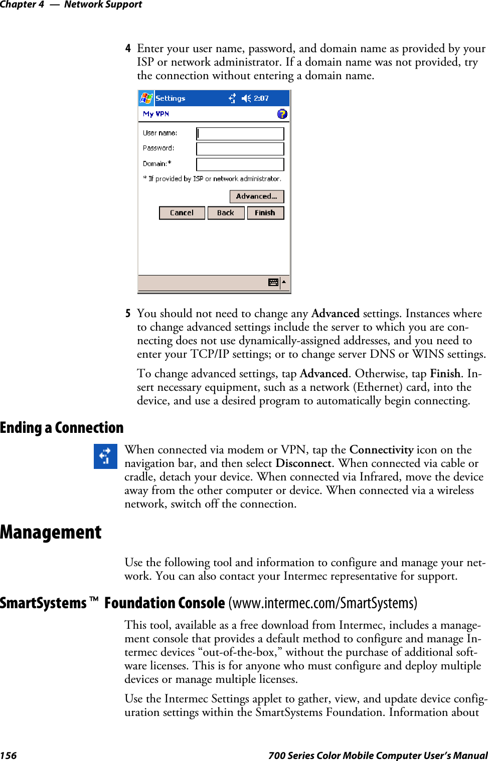 Network SupportChapter —4156 700 Series Color Mobile Computer User’s Manual4Enter your user name, password, and domain name as provided by yourISP or network administrator. If a domain name was not provided, trythe connection without entering a domain name.5You should not need to change any Advanced settings. Instances whereto change advanced settings include the server to which you are con-necting does not use dynamically-assigned addresses, and you need toenter your TCP/IP settings; or to change server DNS or WINS settings.To change advanced settings, tap Advanced.Otherwise,tapFinish.In-sert necessary equipment, such as a network (Ethernet) card, into thedevice, and use a desired program to automatically begin connecting.Ending a ConnectionWhen connected via modem or VPN, tap the Connectivity icon on thenavigation bar, and then select Disconnect. When connected via cable orcradle, detach your device. When connected via Infrared, move the deviceaway from the other computer or device. When connected via a wirelessnetwork, switch off the connection.ManagementUse the following tool and information to configure and manage your net-work. You can also contact your Intermec representative for support.SmartSystemstFoundation Console (www.intermec.com/SmartSystems)This tool, available as a free download from Intermec, includes a manage-ment console that provides a default method to configure and manage In-termec devices “out-of-the-box,” without the purchase of additional soft-ware licenses. This is for anyone who must configure and deploy multipledevices or manage multiple licenses.Use the Intermec Settings applet to gather, view, and update device config-uration settings within the SmartSystems Foundation. Information about