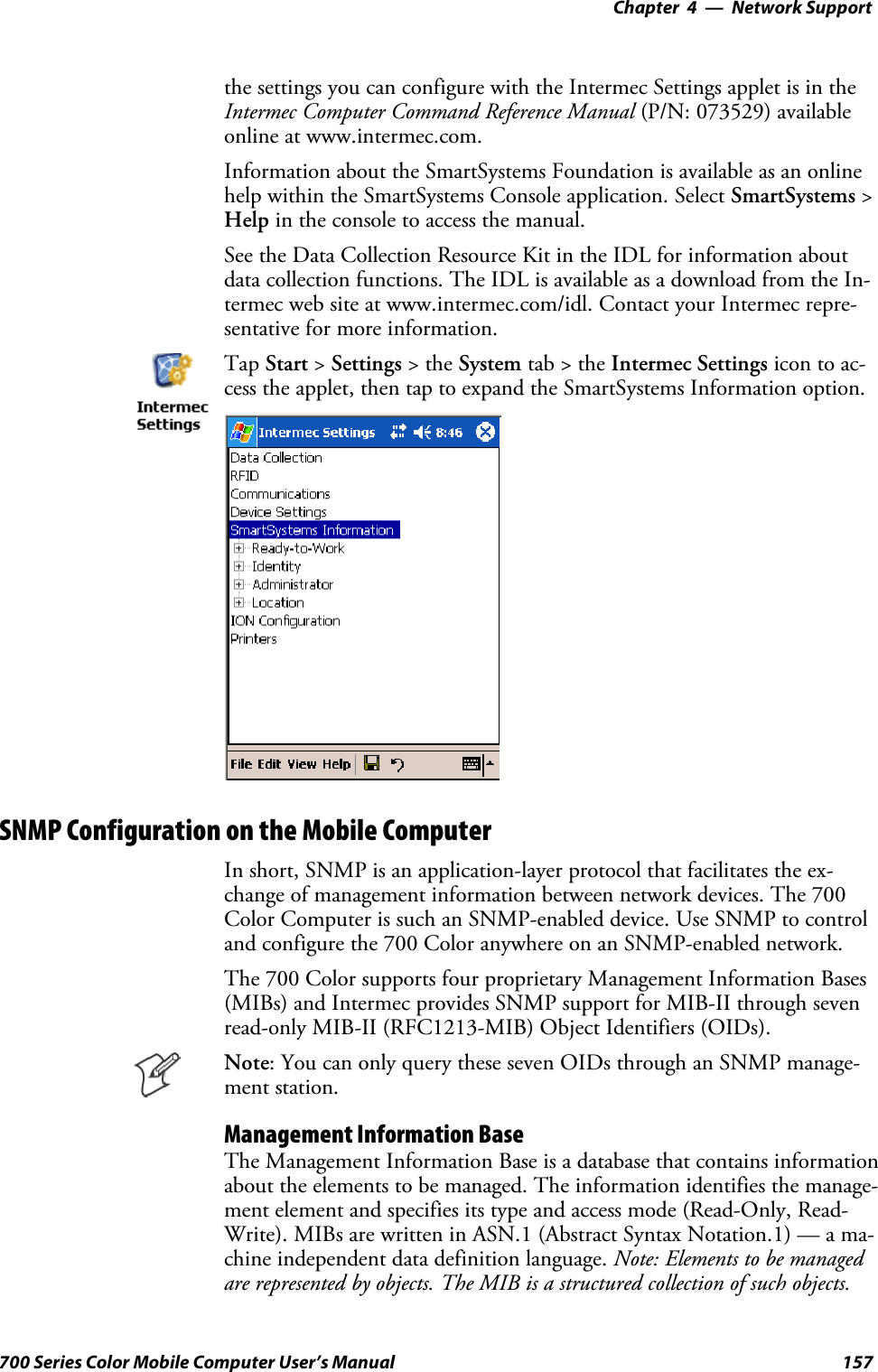 Network Support—Chapter 4157700 Series Color Mobile Computer User’s Manualthe settings you can configure with the Intermec Settings applet is in theIntermec Computer Command Reference Manual (P/N: 073529) availableonline at www.intermec.com.Information about the SmartSystems Foundation is available as an onlinehelp within the SmartSystems Console application. Select SmartSystems &gt;Help in the console to access the manual.See the Data Collection Resource Kit in the IDL for information aboutdata collection functions. The IDL is available as a download from the In-termec web site at www.intermec.com/idl. Contact your Intermec repre-sentative for more information.Tap Start &gt;Settings &gt;theSystem tab&gt;theIntermec Settings icon to ac-cess the applet, then tap to expand the SmartSystems Information option.SNMP Configuration on the Mobile ComputerIn short, SNMP is an application-layer protocol that facilitates the ex-change of management information between network devices. The 700Color Computer is such an SNMP-enabled device. Use SNMP to controland configure the 700 Color anywhere on an SNMP-enabled network.The 700 Color supports four proprietary Management Information Bases(MIBs) and Intermec provides SNMP support for MIB-II through sevenread-only MIB-II (RFC1213-MIB) Object Identifiers (OIDs).Note: You can only query these seven OIDs through an SNMP manage-ment station.Management Information BaseThe Management Information Base is a database that contains informationabout the elements to be managed. The information identifies the manage-ment element and specifies its type and access mode (Read-Only, Read-Write). MIBs are written in ASN.1 (Abstract Syntax Notation.1) — a ma-chine independent data definition language. Note: Elements to be managedare represented by objects. The MIB is a structured collection of such objects.
