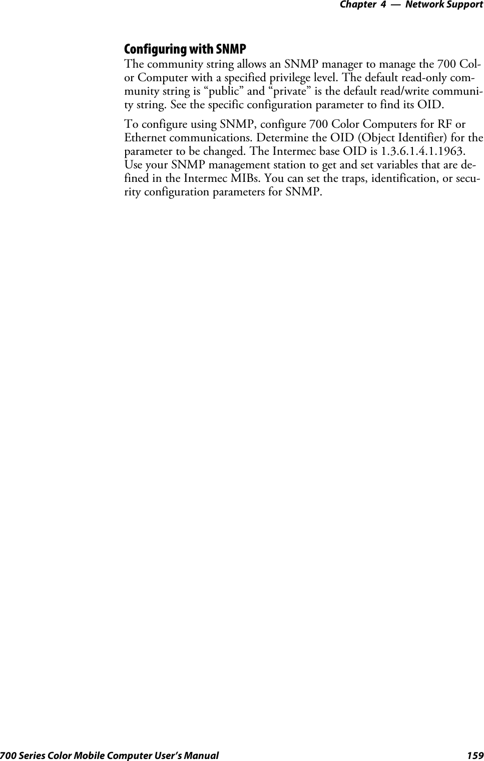 Network Support—Chapter 4159700 Series Color Mobile Computer User’s ManualConfiguring with SNMPThe community string allows an SNMP manager to manage the 700 Col-or Computer with a specified privilege level. The default read-only com-munity string is “public” and “private” is the default read/write communi-ty string. See the specific configuration parameter to find its OID.To configure using SNMP, configure 700 Color Computers for RF orEthernet communications. Determine the OID (Object Identifier) for theparameter to be changed. The Intermec base OID is 1.3.6.1.4.1.1963.Use your SNMP management station to get and set variables that are de-fined in the Intermec MIBs. You can set the traps, identification, or secu-rity configuration parameters for SNMP.