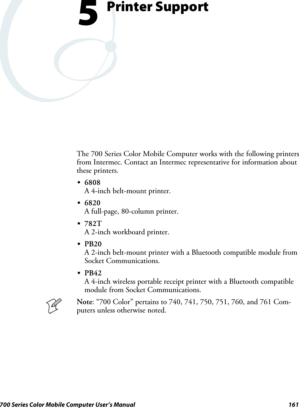 161700 Series Color Mobile Computer User’s ManualPrinter Support5The 700 Series Color Mobile Computer works with the following printersfrom Intermec. Contact an Intermec representative for information aboutthese printers.S6808A 4-inch belt-mount printer.S6820A full-page, 80-column printer.S782TA 2-inch workboard printer.SPB20A 2-inch belt-mount printer with a Bluetooth compatible module fromSocket Communications.SPB42A 4-inch wireless portable receipt printer with a Bluetooth compatiblemodule from Socket Communications.Note: “700 Color” pertains to 740, 741, 750, 751, 760, and 761 Com-puters unless otherwise noted.