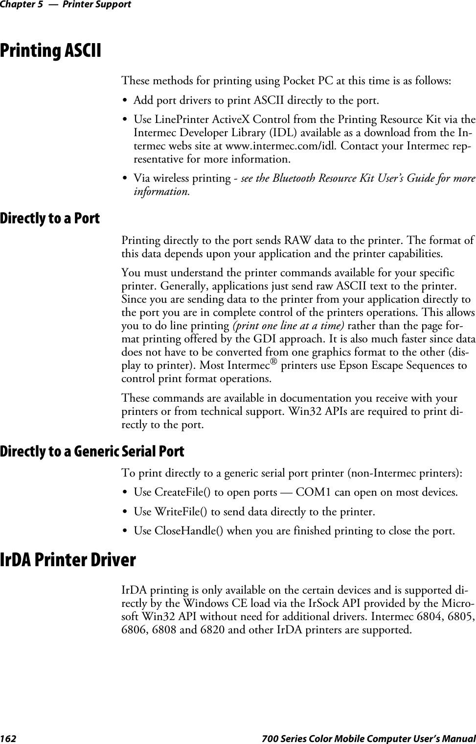 Printer SupportChapter —5162 700 Series Color Mobile Computer User’s ManualPrinting ASCIIThese methods for printing using Pocket PC at this time is as follows:SAdd port drivers to print ASCII directly to the port.SUse LinePrinter ActiveX Control from the Printing Resource Kit via theIntermec Developer Library (IDL) available as a download from the In-termec webs site at www.intermec.com/idl.Contact your Intermec rep-resentative for more information.SVia wireless printing - see the Bluetooth Resource Kit User’s Guide for moreinformation.Directly to a PortPrinting directly to the port sends RAW data to the printer. The format ofthis data depends upon your application and the printer capabilities.You must understand the printer commands available for your specificprinter. Generally, applications just send raw ASCII text to the printer.Since you are sending data to the printer from your application directly tothe port you are in complete control of the printers operations. This allowsyoutodolineprinting(print one line at a time) rather than the page for-mat printing offered by the GDI approach. It is also much faster since datadoes not have to be converted from one graphics format to the other (dis-play to printer). Most Intermec®printers use Epson Escape Sequences tocontrol print format operations.These commands are available in documentation you receive with yourprinters or from technical support. Win32 APIs are required to print di-rectly to the port.Directly to a Generic Serial PortTo print directly to a generic serial port printer (non-Intermec printers):SUse CreateFile() to open ports — COM1 can open on most devices.SUse WriteFile() to send data directly to the printer.SUse CloseHandle() when you are finished printing to close the port.IrDA Printer DriverIrDA printing is only available on the certain devices and is supported di-rectly by the Windows CE load via the IrSock API provided by the Micro-soft Win32 API without need for additional drivers. Intermec 6804, 6805,6806, 6808 and 6820 and other IrDA printers are supported.