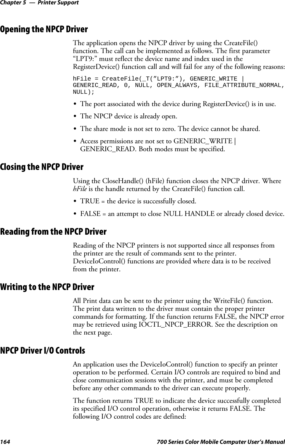 Printer SupportChapter —5164 700 Series Color Mobile Computer User’s ManualOpening the NPCP DriverThe application opens the NPCP driver by using the CreateFile()function. The call can be implemented as follows. The first parameter“LPT9:”mustreflectthedevicenameandindexusedintheRegisterDevice() function call and will fail for any of the following reasons:hFile = CreateFile(_T(”LPT9:”), GENERIC_WRITE |GENERIC_READ, 0, NULL, OPEN_ALWAYS, FILE_ATTRIBUTE_NORMAL,NULL);SThe port associated with the device during RegisterDevice() is in use.SThe NPCP device is already open.SThe share mode is not set to zero. The device cannot be shared.SAccess permissions are not set to GENERIC_WRITE |GENERIC_READ. Both modes must be specified.Closing the NPCP DriverUsing the CloseHandle() (hFile) function closes the NPCP driver. WherehFile is the handle returned by the CreateFile() function call.STRUE = the device is successfully closed.SFALSE = an attempt to close NULL HANDLE or already closed device.Reading from the NPCP DriverReading of the NPCP printers is not supported since all responses fromthe printer are the result of commands sent to the printer.DeviceIoControl() functions are provided where data is to be receivedfrom the printer.Writing to the NPCP DriverAll Print data can be sent to the printer using the WriteFile() function.The print data written to the driver must contain the proper printercommands for formatting. If the function returns FALSE, the NPCP errormay be retrieved using IOCTL_NPCP_ERROR. See the description onthe next page.NPCP Driver I/O ControlsAn application uses the DeviceIoControl() function to specify an printeroperation to be performed. Certain I/O controls are required to bind andclose communication sessions with the printer, and must be completedbefore any other commands to the driver can execute properly.The function returns TRUE to indicate the device successfully completedits specified I/O control operation, otherwise it returns FALSE. Thefollowing I/O control codes are defined: