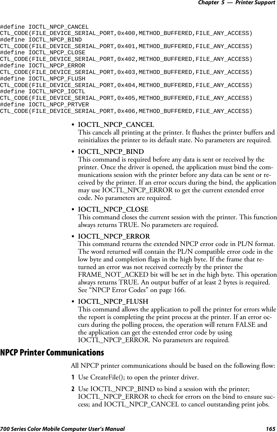 Printer Support—Chapter 5165700 Series Color Mobile Computer User’s Manual#define IOCTL_NPCP_CANCELCTL_CODE(FILE_DEVICE_SERIAL_PORT,0x400,METHOD_BUFFERED,FILE_ANY_ACCESS)#define IOCTL_NPCP_BINDCTL_CODE(FILE_DEVICE_SERIAL_PORT,0x401,METHOD_BUFFERED,FILE_ANY_ACCESS)#define IOCTL_NPCP_CLOSECTL_CODE(FILE_DEVICE_SERIAL_PORT,0x402,METHOD_BUFFERED,FILE_ANY_ACCESS)#define IOCTL_NPCP_ERRORCTL_CODE(FILE_DEVICE_SERIAL_PORT,0x403,METHOD_BUFFERED,FILE_ANY_ACCESS)#define IOCTL_NPCP_FLUSHCTL_CODE(FILE_DEVICE_SERIAL_PORT,0x404,METHOD_BUFFERED,FILE_ANY_ACCESS)#define IOCTL_NPCP_IOCTLCTL_CODE(FILE_DEVICE_SERIAL_PORT,0x405,METHOD_BUFFERED,FILE_ANY_ACCESS)#define IOCTL_NPCP_PRTVERCTL_CODE(FILE_DEVICE_SERIAL_PORT,0x406,METHOD_BUFFERED,FILE_ANY_ACCESS)SIOCTL_NPCP_CANCELThis cancels all printing at the printer. It flushes the printer buffers andreinitializes the printer to its default state. No parameters are required.SIOCTL_NPCP_BINDThis command is required before any data is sent or received by theprinter. Once the driver is opened, the application must bind the com-munications session with the printer before any data can be sent or re-ceived by the printer. If an error occurs during the bind, the applicationmay use IOCTL_NPCP_ERROR to get the current extended errorcode. No parameters are required.SIOCTL_NPCP_CLOSEThis command closes the current session with the printer. This functionalways returns TRUE. No parameters are required.SIOCTL_NPCP_ERRORThis command returns the extended NPCP error code in PL/N format.The word returned will contain the PL/N compatible error code in thelow byte and completion flags in the high byte. If the frame that re-turned an error was not received correctly by the printer theFRAME_NOT_ACKED bit will be set in the high byte. This operationalways returns TRUE. An output buffer of at least 2 bytes is required.See “NPCP Error Codes” on page 166.SIOCTL_NPCP_FLUSHThis command allows the application to poll the printer for errors whilethe report is completing the print process at the printer. If an error oc-curs during the polling process, the operation will return FALSE andthe application can get the extended error code by usingIOCTL_NPCP_ERROR. No parameters are required.NPCP Printer CommunicationsAll NPCP printer communications should be based on the following flow:1Use CreateFile(); to open the printer driver.2Use IOCTL_NPCP_BIND to bind a session with the printer;IOCTL_NPCP_ERROR to check for errors on the bind to ensure suc-cess; and IOCTL_NPCP_CANCEL to cancel outstanding print jobs.