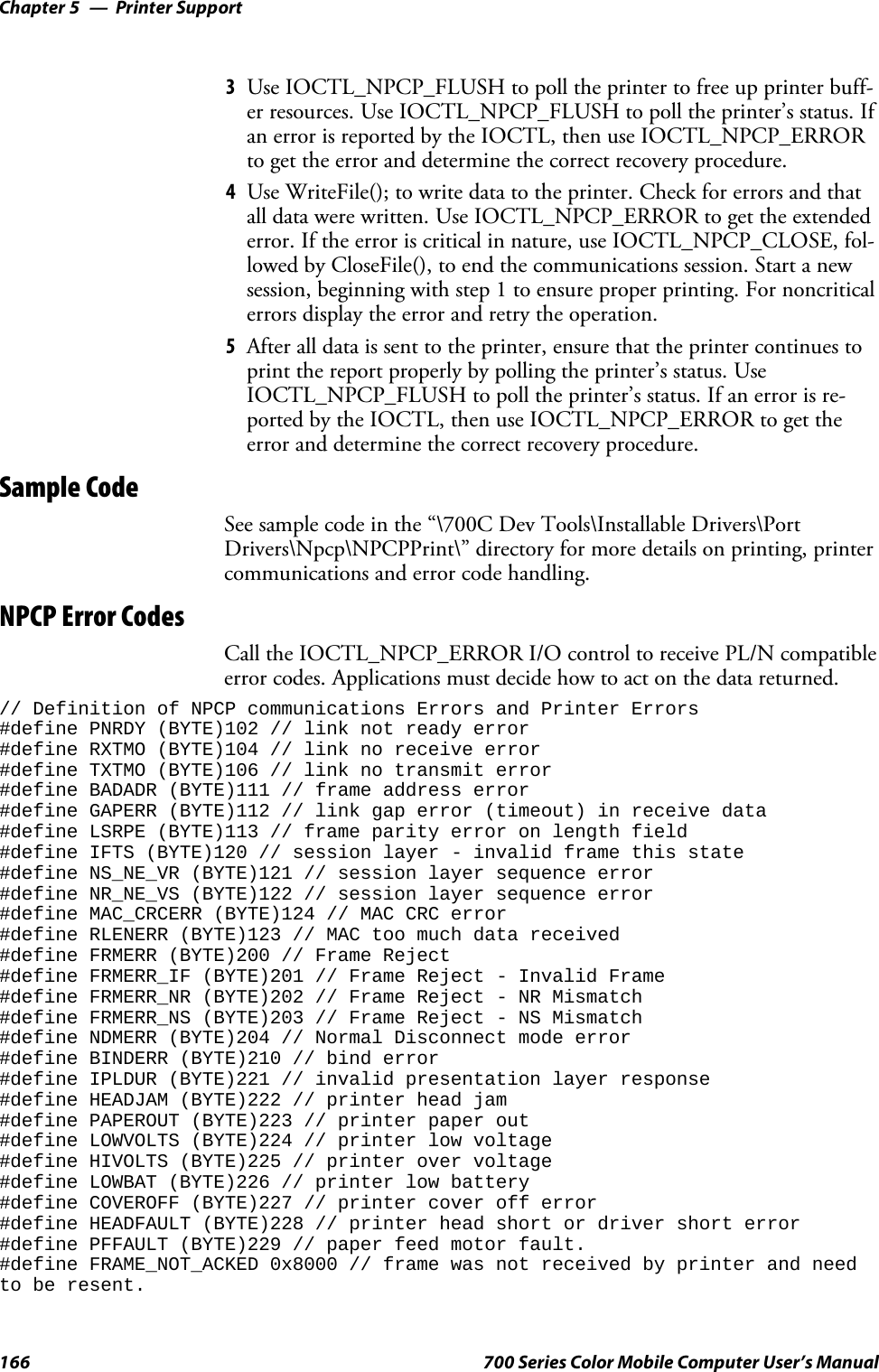 Printer SupportChapter —5166 700 Series Color Mobile Computer User’s Manual3Use IOCTL_NPCP_FLUSH to poll the printer to free up printer buff-er resources. Use IOCTL_NPCP_FLUSH to poll the printer’s status. Ifan error is reported by the IOCTL, then use IOCTL_NPCP_ERRORto get the error and determine the correct recovery procedure.4Use WriteFile(); to write data to the printer. Check for errors and thatalldatawerewritten.UseIOCTL_NPCP_ERRORtogettheextendederror. If the error is critical in nature, use IOCTL_NPCP_CLOSE, fol-lowed by CloseFile(), to end the communications session. Start a newsession, beginning with step 1 to ensure proper printing. For noncriticalerrors display the error and retry the operation.5After all data is sent to the printer, ensure that the printer continues toprint the report properly by polling the printer’s status. UseIOCTL_NPCP_FLUSH to poll the printer’s status. If an error is re-ported by the IOCTL, then use IOCTL_NPCP_ERROR to get theerror and determine the correct recovery procedure.Sample CodeSee sample code in the “\700C Dev Tools\Installable Drivers\PortDrivers\Npcp\NPCPPrint\” directory for more details on printing, printercommunications and error code handling.NPCP Error CodesCall the IOCTL_NPCP_ERROR I/O control to receive PL/N compatibleerror codes. Applications must decide how to act on the data returned.// Definition of NPCP communications Errors and Printer Errors#define PNRDY (BYTE)102 // link not ready error#define RXTMO (BYTE)104 // link no receive error#define TXTMO (BYTE)106 // link no transmit error#define BADADR (BYTE)111 // frame address error#define GAPERR (BYTE)112 // link gap error (timeout) in receive data#define LSRPE (BYTE)113 // frame parity error on length field#define IFTS (BYTE)120 // session layer - invalid frame this state#define NS_NE_VR (BYTE)121 // session layer sequence error#define NR_NE_VS (BYTE)122 // session layer sequence error#define MAC_CRCERR (BYTE)124 // MAC CRC error#define RLENERR (BYTE)123 // MAC too much data received#define FRMERR (BYTE)200 // Frame Reject#define FRMERR_IF (BYTE)201 // Frame Reject - Invalid Frame#define FRMERR_NR (BYTE)202 // Frame Reject - NR Mismatch#define FRMERR_NS (BYTE)203 // Frame Reject - NS Mismatch#define NDMERR (BYTE)204 // Normal Disconnect mode error#define BINDERR (BYTE)210 // bind error#define IPLDUR (BYTE)221 // invalid presentation layer response#define HEADJAM (BYTE)222 // printer head jam#define PAPEROUT (BYTE)223 // printer paper out#define LOWVOLTS (BYTE)224 // printer low voltage#define HIVOLTS (BYTE)225 // printer over voltage#define LOWBAT (BYTE)226 // printer low battery#define COVEROFF (BYTE)227 // printer cover off error#define HEADFAULT (BYTE)228 // printer head short or driver short error#define PFFAULT (BYTE)229 // paper feed motor fault.#define FRAME_NOT_ACKED 0x8000 // frame was not received by printer and needto be resent.