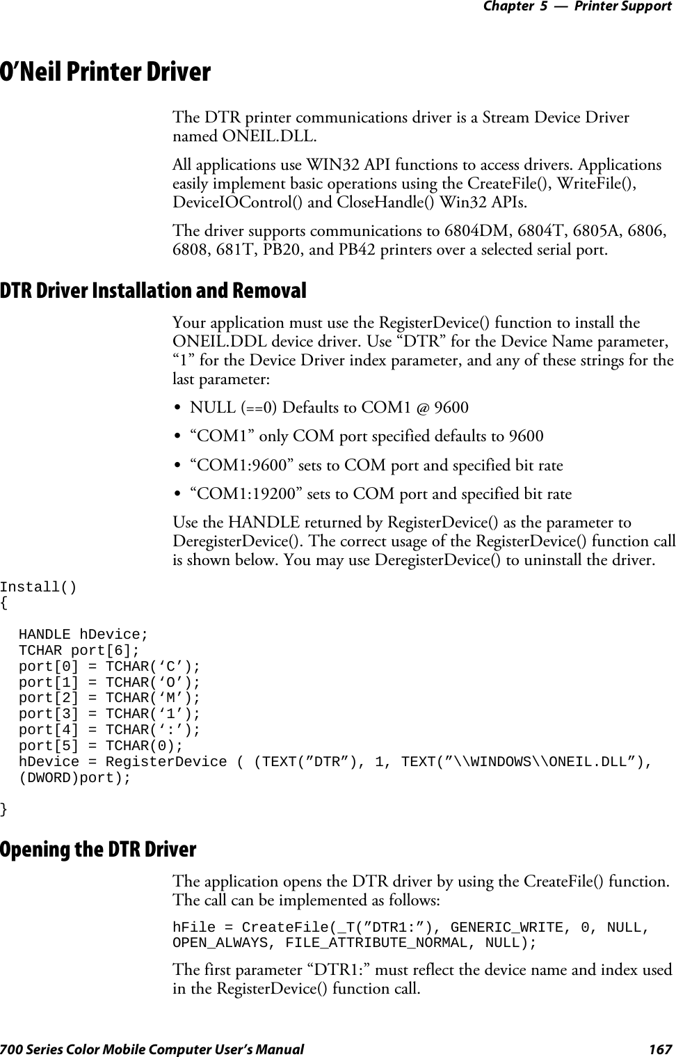 Printer Support—Chapter 5167700 Series Color Mobile Computer User’s ManualO’Neil Printer DriverThe DTR printer communications driver is a Stream Device Drivernamed ONEIL.DLL.All applications use WIN32 API functions to access drivers. Applicationseasily implement basic operations using the CreateFile(), WriteFile(),DeviceIOControl() and CloseHandle() Win32 APIs.The driver supports communications to 6804DM, 6804T, 6805A, 6806,6808, 681T, PB20, and PB42 printers over a selected serial port.DTR Driver Installation and RemovalYour application must use the RegisterDevice() function to install theONEIL.DDL device driver. Use “DTR” for the Device Name parameter,“1” for the Device Driver index parameter, and any of these strings for thelast parameter:SNULL (==0) Defaults to COM1 @ 9600S“COM1” only COM port specified defaults to 9600S“COM1:9600” sets to COM port and specified bit rateS“COM1:19200” sets to COM port and specified bit rateUse the HANDLE returned by RegisterDevice() as the parameter toDeregisterDevice(). The correct usage of the RegisterDevice() function callis shown below. You may use DeregisterDevice() to uninstall the driver.Install(){HANDLE hDevice;TCHAR port[6];port[0] = TCHAR(‘C’);port[1] = TCHAR(‘O’);port[2] = TCHAR(‘M’);port[3] = TCHAR(‘1’);port[4] = TCHAR(‘:’);port[5] = TCHAR(0);hDevice = RegisterDevice ( (TEXT(”DTR”), 1, TEXT(”\\WINDOWS\\ONEIL.DLL”),(DWORD)port);}Opening the DTR DriverThe application opens the DTR driver by using the CreateFile() function.The call can be implemented as follows:hFile = CreateFile(_T(”DTR1:”), GENERIC_WRITE, 0, NULL,OPEN_ALWAYS, FILE_ATTRIBUTE_NORMAL, NULL);The first parameter “DTR1:” must reflect the device name and index usedin the RegisterDevice() function call.