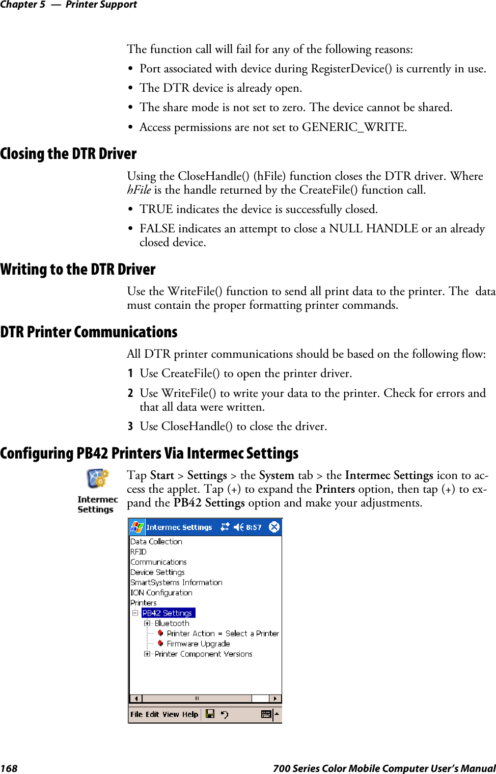 Printer SupportChapter —5168 700 Series Color Mobile Computer User’s ManualThe function call will fail for any of the following reasons:SPort associated with device during RegisterDevice() is currently in use.SThe DTR device is already open.SThe share mode is not set to zero. The device cannot be shared.SAccess permissions are not set to GENERIC_WRITE.Closing the DTR DriverUsing the CloseHandle() (hFile) function closes the DTR driver. WherehFile is the handle returned by the CreateFile() function call.STRUE indicates the device is successfully closed.SFALSE indicates an attempt to close a NULL HANDLE or an alreadyclosed device.Writing to the DTR DriverUse the WriteFile() function to send all print data to the printer. The datamust contain the proper formatting printer commands.DTR Printer CommunicationsAll DTR printer communications should be based on the following flow:1Use CreateFile() to open the printer driver.2Use WriteFile() to write your data to the printer. Check for errors andthat all data were written.3Use CloseHandle() to close the driver.Configuring PB42 Printers Via Intermec SettingsTap Start &gt;Settings &gt;theSystem tab&gt;theIntermec Settings icon to ac-cess the applet. Tap (+) to expand the Printers option, then tap (+) to ex-pand the PB42 Settings option and make your adjustments.