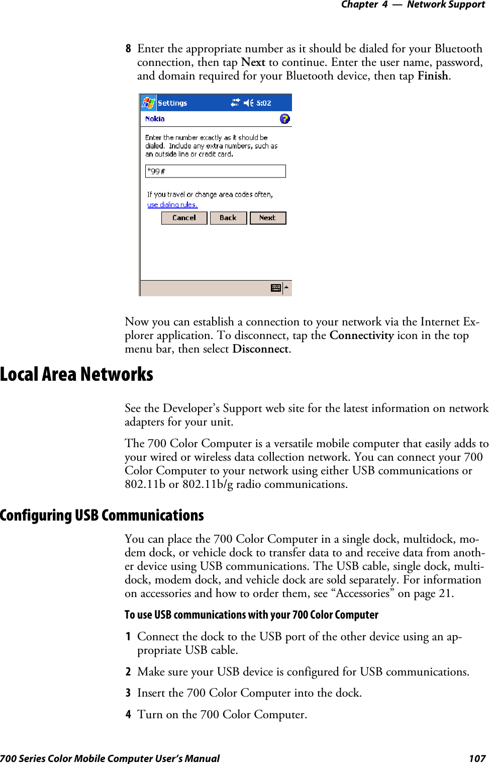 Network Support—Chapter 4107700 Series Color Mobile Computer User’s Manual8Enter the appropriate number as it should be dialed for your Bluetoothconnection, then tap Next to continue. Enter the user name, password,and domain required for your Bluetooth device, then tap Finish.Now you can establish a connection to your network via the Internet Ex-plorer application. To disconnect, tap the Connectivity icon in the topmenu bar, then select Disconnect.Local Area NetworksSee the Developer’s Support web site for the latest information on networkadapters for your unit.The 700 Color Computer is a versatile mobile computer that easily adds toyour wired or wireless data collection network. You can connect your 700Color Computer to your network using either USB communications or802.11b or 802.11b/g radio communications.Configuring USB CommunicationsYou can place the 700 Color Computer in a single dock, multidock, mo-dem dock, or vehicle dock to transfer data to and receive data from anoth-er device using USB communications. The USB cable, single dock, multi-dock, modem dock, and vehicle dock are sold separately. For informationon accessories and how to order them, see “Accessories” on page 21.To use USB communications with your 700 Color Computer1Connect the dock to the USB port of the other device using an ap-propriate USB cable.2Make sure your USB device is configured for USB communications.3Insert the 700 Color Computer into the dock.4Turn on the 700 Color Computer.