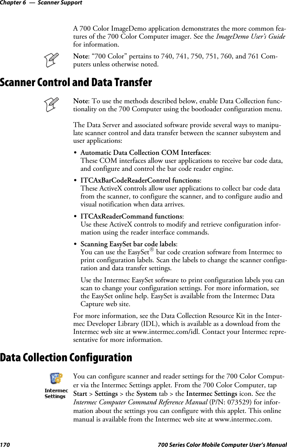 Scanner SupportChapter —6170 700 Series Color Mobile Computer User’s ManualA 700 Color ImageDemo application demonstrates the more common fea-tures of the 700 Color Computer imager. See the ImageDemo User’s Guidefor information.Note: “700 Color” pertains to 740, 741, 750, 751, 760, and 761 Com-puters unless otherwise noted.Scanner Control and Data TransferNote: To use the methods described below, enable Data Collection func-tionality on the 700 Computer using the bootloader configuration menu.The Data Server and associated software provide several ways to manipu-late scanner control and data transfer between the scanner subsystem anduser applications:SAutomatic Data Collection COM Interfaces:These COM interfaces allow user applications to receive bar code data,and configure and control the bar code reader engine.SITCAxBarCodeReaderControl functions:These ActiveX controls allow user applications to collect bar code datafrom the scanner, to configure the scanner, and to configure audio andvisual notification when data arrives.SITCAxReaderCommand functions:Use these ActiveX controls to modify and retrieve configuration infor-mation using the reader interface commands.SScanning EasySet bar code labels:You can use the EasySetRbar code creation software from Intermec toprint configuration labels. Scan the labels to change the scanner configu-ration and data transfer settings.Use the Intermec EasySet software to print configuration labels you canscan to change your configuration settings. For more information, seethe EasySet online help. EasySet is available from the Intermec DataCapture web site.For more information, see the Data Collection Resource Kit in the Inter-mec Developer Library (IDL), which is available as a download from theIntermec web site at www.intermec.com/idl. Contact your Intermec repre-sentative for more information.Data Collection ConfigurationYou can configure scanner and reader settings for the 700 Color Comput-er via the Intermec Settings applet. From the 700 Color Computer, tapStart &gt;Settings &gt;theSystem tab&gt;theIntermec Settings icon. See theIntermec Computer Command Reference Manual (P/N: 073529) for infor-mation about the settings you can configure with this applet. This onlinemanual is available from the Intermec web site at www.intermec.com.