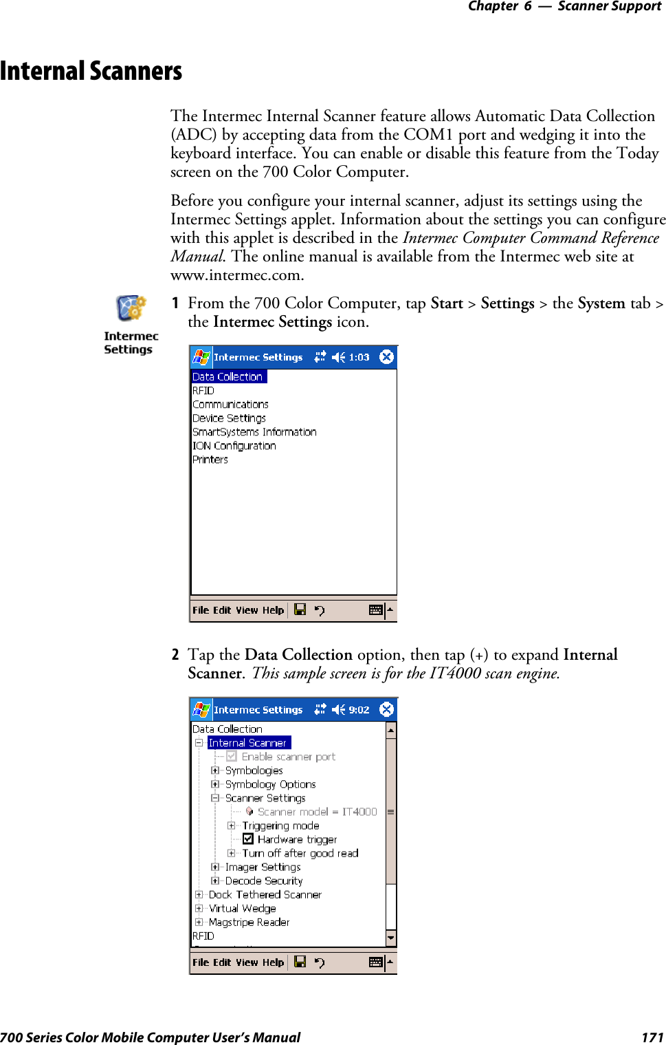 6 Scanner Support—Chapter171700 Series Color Mobile Computer User’s ManualInternal ScannersThe Intermec Internal Scanner feature allows Automatic Data Collection(ADC) by accepting data from the COM1 port and wedging it into thekeyboard interface. You can enable or disable this feature from the Todayscreen on the 700 Color Computer.Before you configure your internal scanner, adjust its settings using theIntermec Settings applet. Information about the settings you can configurewith this applet is described in the Intermec Computer Command ReferenceManual. The online manual is available from the Intermec web site atwww.intermec.com.1From the 700 Color Computer, tap Start &gt;Settings &gt;theSystem tab &gt;the Intermec Settings icon.2Tap the Data Collection option, then tap (+) to expand InternalScanner.This sample screen is for the IT4000 scan engine.