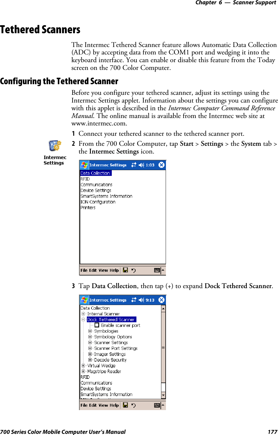 6 Scanner Support—Chapter177700 Series Color Mobile Computer User’s ManualTethered ScannersThe Intermec Tethered Scanner feature allows Automatic Data Collection(ADC) by accepting data from the COM1 port and wedging it into thekeyboard interface. You can enable or disable this feature from the Todayscreen on the 700 Color Computer.Configuring the Tethered ScannerBefore you configure your tethered scanner, adjust its settings using theIntermec Settings applet. Information about the settings you can configurewith this applet is described in the Intermec Computer Command ReferenceManual. The online manual is available from the Intermec web site atwww.intermec.com.1Connect your tethered scanner to the tethered scanner port.2From the 700 Color Computer, tap Start &gt;Settings &gt;theSystem tab &gt;the Intermec Settings icon.3Tap Data Collection, then tap (+) to expand Dock Tethered Scanner.