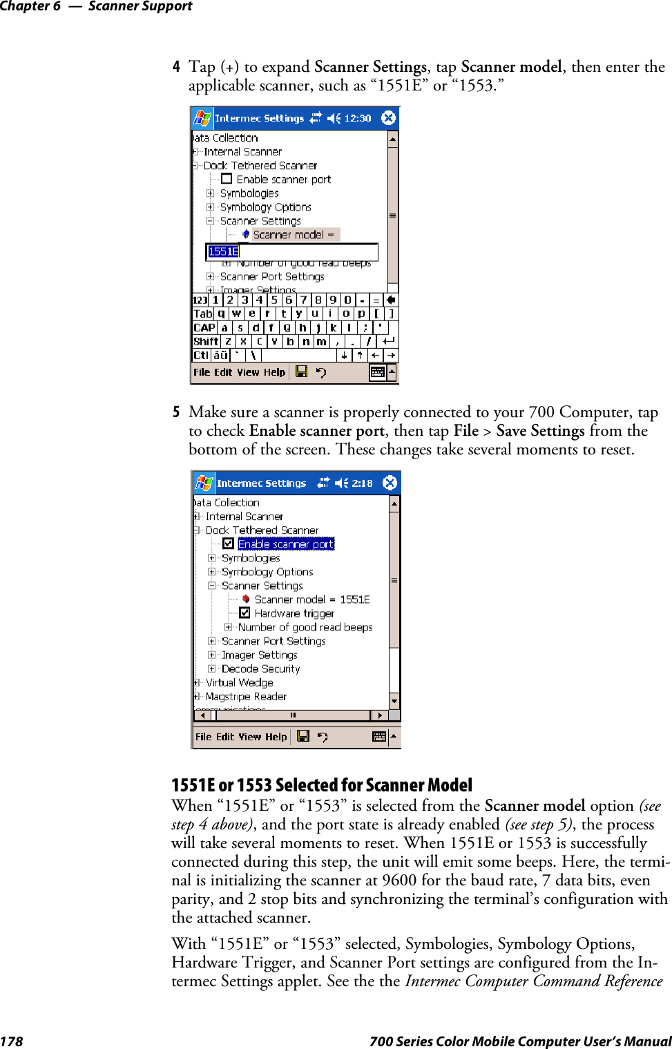 Scanner SupportChapter —6178 700 Series Color Mobile Computer User’s Manual4Tap (+) to expand Scanner Settings,tapScanner model,thenentertheapplicable scanner, such as “1551E” or “1553.”5Make sure a scanner is properly connected to your 700 Computer, tapto check Enable scanner port,thentapFile &gt;Save Settings from thebottom of the screen. These changes take several moments to reset.1551E or 1553 Selected for Scanner ModelWhen “1551E” or “1553” is selected from the Scanner model option (seestep 4 above), and the port state is already enabled (see step 5),theprocesswill take several moments to reset. When 1551E or 1553 is successfullyconnected during this step, the unit will emit some beeps. Here, the termi-nal is initializing the scanner at 9600 for the baud rate, 7 data bits, evenparity, and 2 stop bits and synchronizing the terminal’s configuration withthe attached scanner.With “1551E” or “1553” selected, Symbologies, Symbology Options,Hardware Trigger, and Scanner Port settings are configured from the In-termec Settings applet. See the the Intermec Computer Command Reference