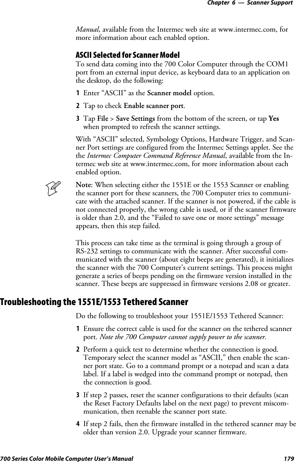 6 Scanner Support—Chapter179700 Series Color Mobile Computer User’s ManualManual, available from the Intermec web site at www.intermec.com, formore information about each enabled option.ASCII Selected for Scanner ModelTo send data coming into the 700 Color Computer through the COM1port from an external input device, as keyboard data to an application onthe desktop, do the following:1Enter “ASCII” as the Scanner model option.2Tap to check Enable scanner port.3Tap File &gt;Save Settings from the bottom of the screen, or tap Yeswhen prompted to refresh the scanner settings.With “ASCII” selected, Symbology Options, Hardware Trigger, and Scan-ner Port settings are configured from the Intermec Settings applet. See thethe Intermec Computer Command Reference Manual, available from the In-termec web site at www.intermec.com, for more information about eachenabled option.Note: When selecting either the 1551E or the 1553 Scanner or enablingthe scanner port for these scanners, the 700 Computer tries to communi-cate with the attached scanner. If the scanner is not powered, if the cable isnot connected properly, the wrong cable is used, or if the scanner firmwareis older than 2.0, and the “Failed to save one or more settings” messageappears, then this step failed.This process can take time as the terminal is going through a group ofRS-232 settings to communicate with the scanner. After successful com-municated with the scanner (about eight beeps are generated), it initializesthe scanner with the 700 Computer’s current settings. This process mightgenerate a series of beeps pending on the firmware version installed in thescanner. These beeps are suppressed in firmware versions 2.08 or greater.Troubleshooting the 1551E/1553 Tethered ScannerDo the following to troubleshoot your 1551E/1553 Tethered Scanner:1Ensure the correct cable is used for the scanner on the tethered scannerport. Note the 700 Computer cannot supply power to the scanner.2Perform a quick test to determine whether the connection is good.Temporary select the scanner model as “ASCII,” then enable the scan-ner port state. Go to a command prompt or a notepad and scan a datalabel. If a label is wedged into the command prompt or notepad, thenthe connection is good.3If step 2 passes, reset the scanner configurations to their defaults (scanthe Reset Factory Defaults label on the next page) to prevent miscom-munication, then reenable the scanner port state.4If step 2 fails, then the firmware installed in the tethered scanner may beolder than version 2.0. Upgrade your scanner firmware.