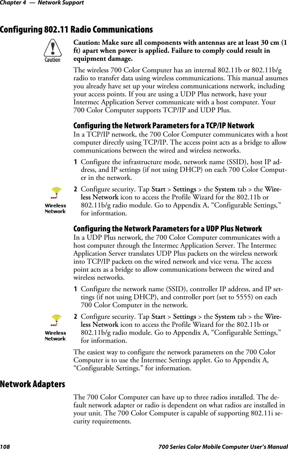 Network SupportChapter —4108 700 Series Color Mobile Computer User’s ManualConfiguring 802.11 Radio CommunicationsCaution: Make sure all components with antennas are at least 30 cm (1ft) apart when power is applied. Failure to comply could result inequipment damage.The wireless 700 Color Computer has an internal 802.11b or 802.11b/gradio to transfer data using wireless communications. This manual assumesyou already have set up your wireless communications network, includingyour access points. If you are using a UDP Plus network, have yourIntermec Application Server communicate with a host computer. Your700 Color Computer supports TCP/IP and UDP Plus.Configuring the Network Parameters for a TCP/IP NetworkIn a TCP/IP network, the 700 Color Computer communicates with a hostcomputer directly using TCP/IP. The access point acts as a bridge to allowcommunications between the wired and wireless networks.1Configure the infrastructure mode, network name (SSID), host IP ad-dress, and IP settings (if not using DHCP) on each 700 Color Comput-er in the network.2Configure security. Tap Start &gt;Settings &gt;theSystem tab&gt;theWire-less Network icon to access the Profile Wizard for the 802.11b or802.11b/g radio module. Go to Appendix A, “Configurable Settings,”for information.Configuring the Network Parameters for a UDP Plus NetworkIn a UDP Plus network, the 700 Color Computer communicates with ahost computer through the Intermec Application Server. The IntermecApplication Server translates UDP Plus packets on the wireless networkinto TCP/IP packets on the wired network and vice versa. The accesspoint acts as a bridge to allow communications between the wired andwireless networks.1Configure the network name (SSID), controller IP address, and IP set-tings (if not using DHCP), and controller port (set to 5555) on each700 Color Computer in the network.2Configure security. Tap Start &gt;Settings &gt;theSystem tab&gt;theWire-less Network icon to access the Profile Wizard for the 802.11b or802.11b/g radio module. Go to Appendix A, “Configurable Settings,”for information.The easiest way to configure the network parameters on the 700 ColorComputer is to use the Intermec Settings applet. Go to Appendix A,“Configurable Settings.” for information.Network AdaptersThe 700 Color Computer can have up to three radios installed. The de-fault network adapter or radio is dependent on what radios are installed inyour unit. The 700 Color Computer is capable of supporting 802.11i se-curity requirements.