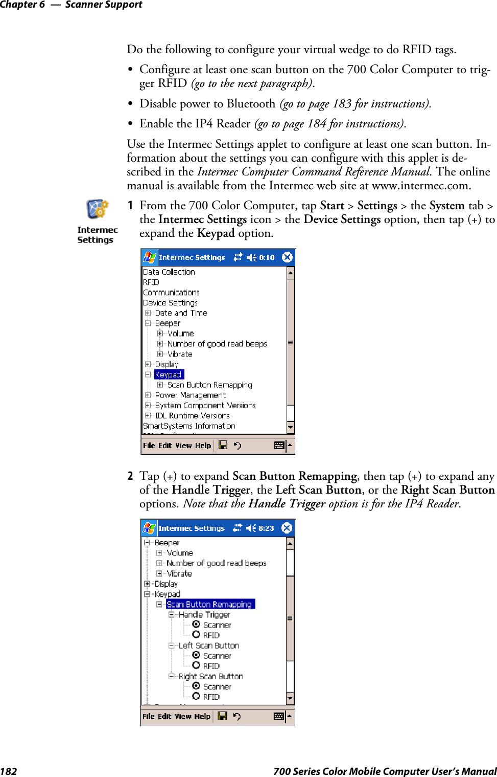 Scanner SupportChapter —6182 700 Series Color Mobile Computer User’s ManualDo the following to configure your virtual wedge to do RFID tags.SConfigure at least one scan button on the 700 Color Computer to trig-ger RFID (gotothenextparagraph).SDisable power to Bluetooth (go to page 183 for instructions).SEnable the IP4 Reader (go to page 184 for instructions).Use the Intermec Settings applet to configure at least one scan button. In-formation about the settings you can configure with this applet is de-scribed in the Intermec Computer Command Reference Manual.Theonlinemanual is available from the Intermec web site at www.intermec.com.1From the 700 Color Computer, tap Start &gt;Settings &gt;theSystem tab &gt;the Intermec Settings icon &gt; the Device Settings option, then tap (+) toexpand the Keypad option.2Tap (+) to expand Scan Button Remapping, then tap (+) to expand anyof the Handle Trigger,theLeft Scan Button,ortheRight Scan Buttonoptions. Note that the Handle Trigger option is for the IP4 Reader.