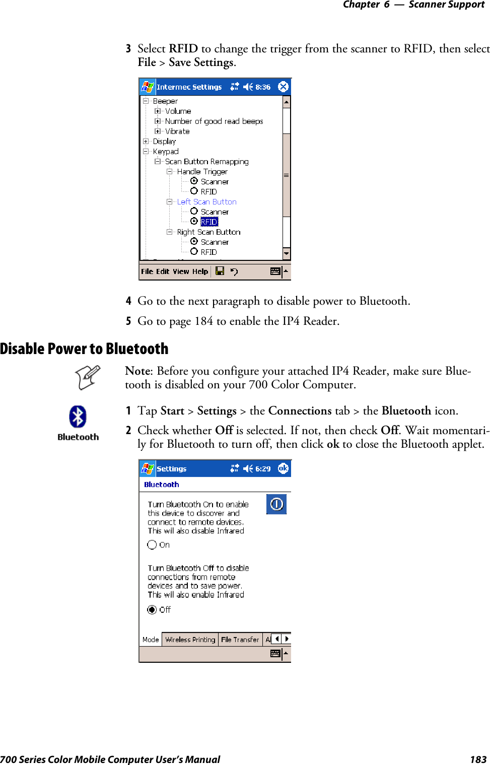 6 Scanner Support—Chapter183700 Series Color Mobile Computer User’s Manual3Select RFID to change the trigger from the scanner to RFID, then selectFile &gt;Save Settings.4Go to the next paragraph to disable power to Bluetooth.5Go to page 184 to enable the IP4 Reader.Disable Power to BluetoothNote: Before you configure your attached IP4 Reader, make sure Blue-tooth is disabled on your 700 Color Computer.1Tap Start &gt;Settings &gt;theConnections tab&gt;theBluetooth icon.2Check whether Off isselected.Ifnot,thencheckOff.Waitmomentari-ly for Bluetooth to turn off, then click ok to close the Bluetooth applet.