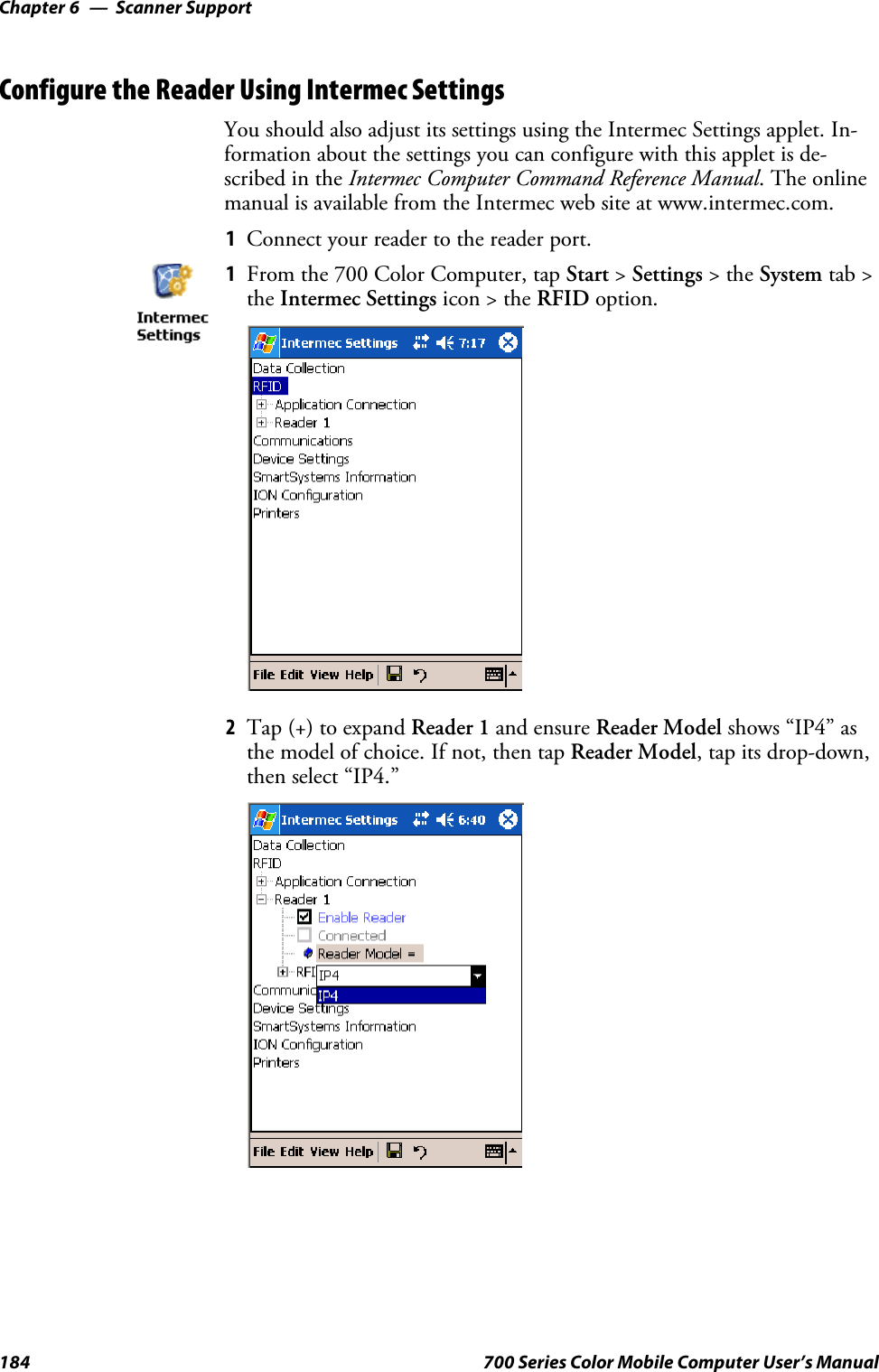 Scanner SupportChapter —6184 700 Series Color Mobile Computer User’s ManualConfigure the Reader Using Intermec SettingsYou should also adjust its settings using the Intermec Settings applet. In-formation about the settings you can configure with this applet is de-scribed in the Intermec Computer Command Reference Manual.Theonlinemanual is available from the Intermec web site at www.intermec.com.1Connect your reader to the reader port.1From the 700 Color Computer, tap Start &gt;Settings &gt;theSystem tab &gt;the Intermec Settings icon &gt; the RFID option.2Tap (+) to expand Reader 1 and ensure Reader Model shows “IP4” asthe model of choice. If not, then tap Reader Model, tap its drop-down,then select “IP4.”