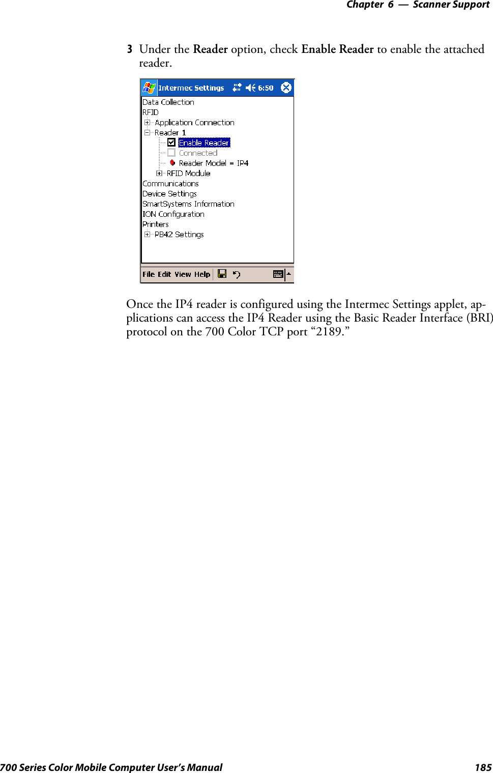 6 Scanner Support—Chapter185700 Series Color Mobile Computer User’s Manual3Under the Reader option, check Enable Reader to enable the attachedreader.Once the IP4 reader is configured using the Intermec Settings applet, ap-plications can access the IP4 Reader using the Basic Reader Interface (BRI)protocol on the 700 Color TCP port “2189.”