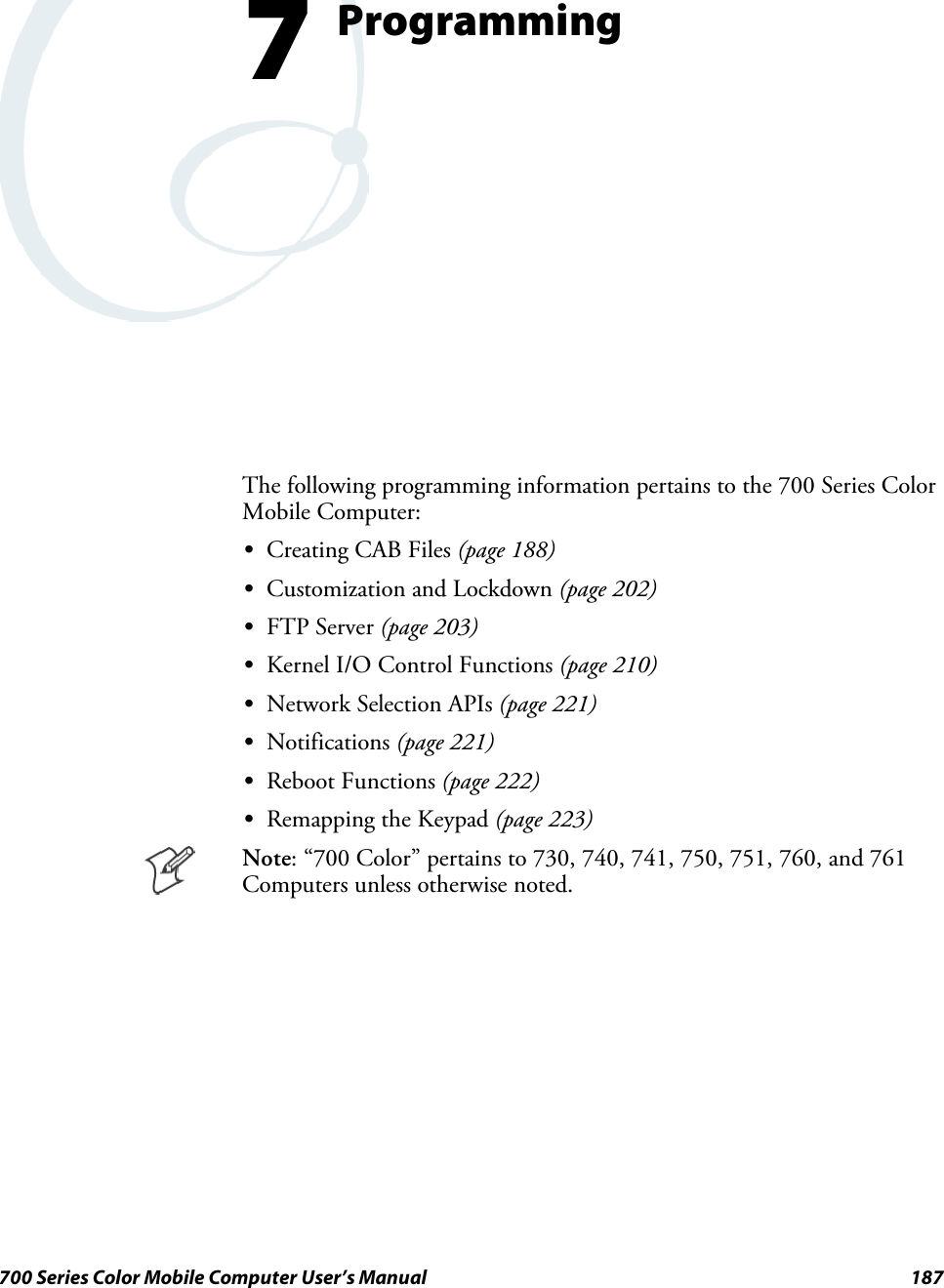 187700 Series Color Mobile Computer User’s ManualProgramming7The following programming information pertains to the 700 Series ColorMobile Computer:SCreating CAB Files (page 188)SCustomization and Lockdown (page 202)SFTP Server (page 203)SKernel I/O Control Functions (page 210)SNetwork Selection APIs (page 221)SNotifications (page 221)SReboot Functions (page 222)SRemapping the Keypad (page 223)Note: “700 Color” pertains to 730, 740, 741, 750, 751, 760, and 761Computers unless otherwise noted.