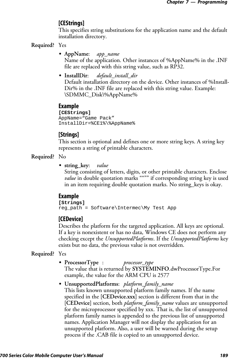 Programming—Chapter 7189700 Series Color Mobile Computer User’s Manual[CEStrings]This specifies string substitutions for the application name and the defaultinstallation directory.Required? YesSAppName:app_nameName of the application. Other instances of %AppName% in the .INFfile are replaced with this string value, such as RP32.SInstallDir:default_install_dirDefault installation directory on the device. Other instances of %Install-Dir% in the .INF file are replaced with this string value. Example:\SDMMC_Disk\%AppName%Example[CEStrings]AppName=“Game Pack”InstallDir=%CE1%\%AppName%[Strings]This section is optional and defines one or more string keys. A string keyrepresents a string of printable characters.Required? NoSstring_key:valueString consisting of letters, digits, or other printable characters. Enclosevalue in double quotation marks ““”” if corresponding string key is usedin an item requiring double quotation marks. No string_keys is okay.Example[Strings]reg_path = Software\Intermec\My Test App[CEDevice]Describes the platform for the targeted application. All keys are optional.If a key is nonexistent or has no data, Windows CE does not perform anychecking except the UnsupportedPlatforms.IftheUnsupportedPlatforms keyexists but no data, the previous value is not overridden.Required? YesSProcessorType :processor_typeThe value that is returned by SYSTEMINFO.dwProcessorType.Forexample, the value for the ARM CPU is 2577SUnsupportedPlatforms:platform_family_nameThis lists known unsupported platform family names. If the namespecified in the [CEDevice.xxx] section is different from that in the[CEDevice] section, both platform_family_name values are unsupportedfor the microprocessor specified by xxx. That is, the list of unsupportedplatform family names is appended to the previous list of unsupportednames. Application Manager will not display the application for anunsupported platform. Also, a user will be warned during the setupprocess if the .CAB file is copied to an unsupported device.