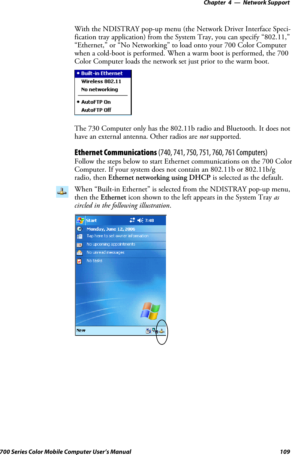 Network Support—Chapter 4109700 Series Color Mobile Computer User’s ManualWith the NDISTRAY pop-up menu (the Network Driver Interface Speci-fication tray application) from the System Tray, you can specify “802.11,”“Ethernet,” or “No Networking” to load onto your 700 Color Computerwhen a cold-boot is performed. When a warm boot is performed, the 700Color Computer loads the network set just prior to the warm boot.The 730 Computer only has the 802.11b radio and Bluetooth. It does nothave an external antenna. Other radios are not supported.Ethernet Communications (740, 741, 750, 751, 760, 761 Computers)Follow the steps below to start Ethernet communications on the 700 ColorComputer. If your system does not contain an 802.11b or 802.11b/gradio, then Ethernet networking using DHCP is selected as the default.When “Built-in Ethernet” is selected from the NDISTRAY pop-up menu,then the Ethernet icon shown to the left appears in the System Tray ascircled in the following illustration.