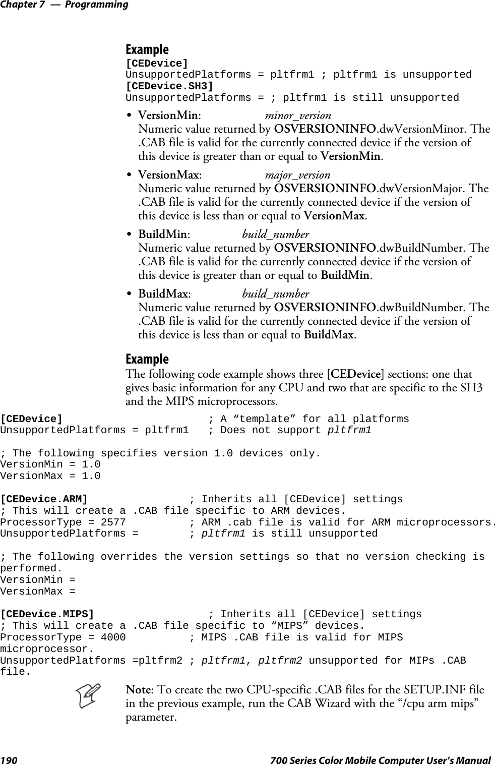 ProgrammingChapter —7190 700 Series Color Mobile Computer User’s ManualExample[CEDevice]UnsupportedPlatforms = pltfrm1 ; pltfrm1 is unsupported[CEDevice.SH3]UnsupportedPlatforms = ; pltfrm1 is still unsupportedSVersionMin:minor_versionNumeric value returned by OSVERSIONINFO.dwVersionMinor. The.CAB file is valid for the currently connected device if the version ofthis device is greater than or equal to VersionMin.SVersionMax:major_versionNumeric value returned by OSVERSIONINFO.dwVersionMajor. The.CAB file is valid for the currently connected device if the version ofthis device is less than or equal to VersionMax.SBuildMin:build_numberNumeric value returned by OSVERSIONINFO.dwBuildNumber. The.CAB file is valid for the currently connected device if the version ofthis device is greater than or equal to BuildMin.SBuildMax:build_numberNumeric value returned by OSVERSIONINFO.dwBuildNumber. The.CAB file is valid for the currently connected device if the version ofthis device is less than or equal to BuildMax.ExampleThe following code example shows three [CEDevice] sections: one thatgives basic information for any CPU and two that are specific to the SH3and the MIPS microprocessors.[CEDevice] ; A “template” for all platformsUnsupportedPlatforms = pltfrm1 ; Does not support pltfrm1; The following specifies version 1.0 devices only.VersionMin = 1.0VersionMax = 1.0[CEDevice.ARM] ; Inherits all [CEDevice] settings; This will create a .CAB file specific to ARM devices.ProcessorType = 2577 ; ARM .cab file is valid for ARM microprocessors.UnsupportedPlatforms = ; pltfrm1 is still unsupported; The following overrides the version settings so that no version checking isperformed.VersionMin =VersionMax =[CEDevice.MIPS] ; Inherits all [CEDevice] settings; This will create a .CAB file specific to “MIPS” devices.ProcessorType = 4000 ; MIPS .CAB file is valid for MIPSmicroprocessor.UnsupportedPlatforms =pltfrm2 ; pltfrm1,pltfrm2 unsupported for MIPs .CABfile.Note: To create the two CPU-specific .CAB files for the SETUP.INF filein the previous example, run the CAB Wizard with the “/cpu arm mips”parameter.