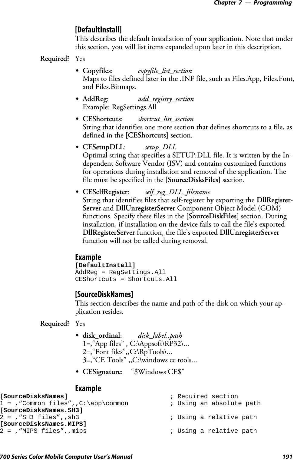 Programming—Chapter 7191700 Series Color Mobile Computer User’s Manual[DefaultInstall]This describes the default installation of your application. Note that underthis section, you will list items expanded upon later in this description.Required? YesSCopyfiles:copyfile_list_sectionMaps to files defined later in the .INF file, such as Files.App, Files.Font,and Files.Bitmaps.SAddReg:add_registry_sectionExample: RegSettings.AllSCEShortcuts:shortcut_list_sectionString that identifies one more section that defines shortcuts to a file, asdefined in the [CEShortcuts] section.SCESetupDLL:setup_DLLOptimal string that specifies a SETUP.DLL file. It is written by the In-dependent Software Vendor (ISV) and contains customized functionsfor operations during installation and removal of the application. Thefile must be specified in the [SourceDisksFiles] section.SCESelfRegister:self_reg_DLL_filenameString that identifies files that self-register by exporting the DllRegister-Server and DllUnregisterServer Component Object Model (COM)functions. Specify these files in the [SourceDiskFiles] section. Duringinstallation, if installation on the device fails to call the file’s exportedDllRegisterServer function, the file’s exported DllUnregisterServerfunction will not be called during removal.Example[DefaultInstall]AddReg = RegSettings.AllCEShortcuts = Shortcuts.All[SourceDiskNames]This section describes the name and path of the disk on which your ap-plication resides.Required? YesSdisk_ordinal:disk_label,,path1=,“App files” , C:\Appsoft\RP32\...2=,“Font files”,,C:\RpTools\...3=,“CE Tools” ,,C:\windows ce tools...SCESignature: “$Windows CE$”Example[SourceDisksNames] ; Required section1 = ,“Common files”,,C:\app\common ; Using an absolute path[SourceDisksNames.SH3]2 = ,“SH3 files”,,sh3 ; Using a relative path[SourceDisksNames.MIPS]2 = ,“MIPS files”,,mips ; Using a relative path