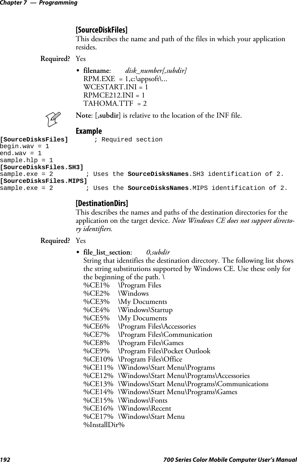 ProgrammingChapter —7192 700 Series Color Mobile Computer User’s Manual[SourceDiskFiles]This describes the name and path of the files in which your applicationresides.Required? YesSfilename:disk_number[,subdir]RPM.EXE = 1,c:\appsoft\...WCESTART.INI = 1RPMCE212.INI = 1TAHOMA.TTF = 2Note:[,subdir] is relative to the location of the INF file.Example[SourceDisksFiles] ; Required sectionbegin.wav = 1end.wav = 1sample.hlp = 1[SourceDisksFiles.SH3]sample.exe = 2 ; Uses the SourceDisksNames.SH3 identification of 2.[SourceDisksFiles.MIPS]sample.exe = 2 ; Uses the SourceDisksNames.MIPS identification of 2.[DestinationDirs]This describes the names and paths of the destination directories for theapplication on the target device. Note Windows CE does not support directo-ry identifiers.Required? YesSfile_list_section:0,subdirString that identifies the destination directory. The following list showsthe string substitutions supported by Windows CE. Use these only forthe beginning of the path. \%CE1% \Program Files%CE2% \Windows%CE3% \My Documents%CE4% \Windows\Startup%CE5% \My Documents%CE6% \Program Files\Accessories%CE7% \Program Files\Communication%CE8% \Program Files\Games%CE9% \Program Files\Pocket Outlook%CE10% \Program Files\Office%CE11% \Windows\Start Menu\Programs%CE12% \Windows\Start Menu\Programs\Accessories%CE13% \Windows\Start Menu\Programs\Communications%CE14% \Windows\Start Menu\Programs\Games%CE15% \Windows\Fonts%CE16% \Windows\Recent%CE17% \Windows\Start Menu%InstallDir%