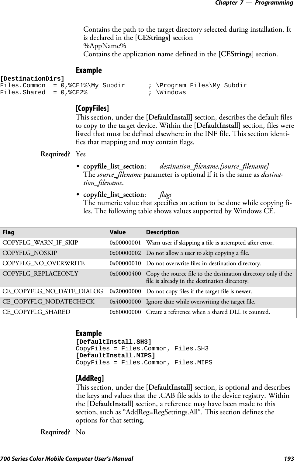 Programming—Chapter 7193700 Series Color Mobile Computer User’s ManualContains the path to the target directory selected during installation. Itis declared in the [CEStrings] section%AppName%Contains the application name defined in the [CEStrings] section.Example[DestinationDirs]Files.Common = 0,%CE1%\My Subdir ; \Program Files\My SubdirFiles.Shared = 0,%CE2% ; \Windows[CopyFiles]This section, under the [DefaultInstall] section, describes the default filesto copy to the target device. Within the [DefaultInstall] section, files werelisted that must be defined elsewhere in the INF file. This section identi-fies that mapping and may contain flags.Required? YesScopyfile_list_section:destination_filename,[source_filename]The source_filename parameter is optional if it is the same as destina-tion_filename.Scopyfile_list_section:flagsThe numeric value that specifies an action to be done while copying fi-les. The following table shows values supported by Windows CE.Flag Value DescriptionCOPYFLG_WARN_IF_SKIP 0x00000001 Warn user if skipping a file is attempted after error.COPYFLG_NOSKIP 0x00000002 Do not allow a user to skip copying a file.COPYFLG_NO_OVERWRITE 0x00000010 Do not overwrite files in destination directory.COPYFLG_REPLACEONLY 0x00000400 Copy the source file to the destination directory only if thefile is already in the destination directory.CE_COPYFLG_NO_DATE_DIALOG 0x20000000 Do not copy files if the target file is newer.CE_COPYFLG_NODATECHECK 0x40000000 Ignore date while overwriting the target file.CE_COPYFLG_SHARED 0x80000000 Create a reference when a shared DLL is counted.Example[DefaultInstall.SH3]CopyFiles = Files.Common, Files.SH3[DefaultInstall.MIPS]CopyFiles = Files.Common, Files.MIPS[AddReg]This section, under the [DefaultInstall] section, is optional and describesthe keys and values that the .CAB file adds to the device registry. Withinthe [DefaultInstall] section, a reference may have been made to thissection, such as “AddReg=RegSettings.All”. This section defines theoptions for that setting.Required? No