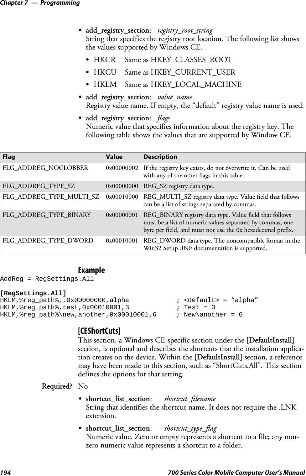 ProgrammingChapter —7194 700 Series Color Mobile Computer User’s ManualSadd_registry_section:registry_root_stringString that specifies the registry root location. The following list showsthe values supported by Windows CE.SHKCR Same as HKEY_CLASSES_ROOTSHKCU Same as HKEY_CURRENT_USERSHKLM Same as HKEY_LOCAL_MACHINESadd_registry_section:value_nameRegistry value name. If empty, the “default” registry value name is used.Sadd_registry_section:flagsNumeric value that specifies information about the registry key. Thefollowing table shows the values that are supported by Window CE.Flag Value DescriptionFLG_ADDREG_NOCLOBBER 0x00000002 If the registry key exists, do not overwrite it. Can be usedwith any of the other flags in this table.FLG_ADDREG_TYPE_SZ 0x00000000 REG_SZ registry data type.FLG_ADDREG_TYPE_MULTI_SZ 0x00010000 REG_MULTI_SZ registry data type. Value field that followscan be a list of strings separated by commas.FLG_ADDREG_TYPE_BINARY 0x00000001 REG_BINARY registry data type. Value field that followsmust be a list of numeric values separated by commas, onebyte per field, and must not use the 0x hexadecimal prefix.FLG_ADDREG_TYPE_DWORD 0x00010001 REG_DWORD data type. The noncompatible format in theWin32 Setup .INF documentation is supported.ExampleAddReg = RegSettings.All[RegSettings.All]HKLM,%reg_path%,,0x00000000,alpha ; &lt;default&gt; = “alpha”HKLM,%reg_path%,test,0x00010001,3 ; Test = 3HKLM,%reg_path%\new,another,0x00010001,6 ; New\another = 6[CEShortCuts]This section, a Windows CE-specific section under the [DefaultInstall]section, is optional and describes the shortcuts that the installation applica-tion creates on the device. Within the [DefaultInstall] section, a referencemay have been made to this section, such as “ShortCuts.All”. This sectiondefines the options for that setting.Required? NoSshortcut_list_section:shortcut_filenameString that identifies the shortcut name. It does not require the .LNKextension.Sshortcut_list_section:shortcut_type_flagNumeric value. Zero or empty represents a shortcut to a file; any non-zero numeric value represents a shortcut to a folder.