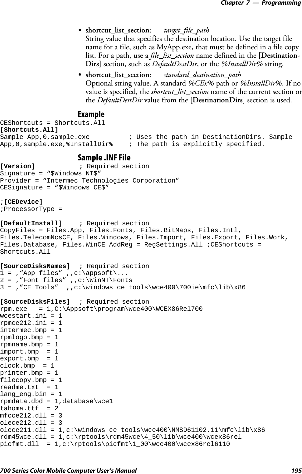 Programming—Chapter 7195700 Series Color Mobile Computer User’s ManualSshortcut_list_section:target_file_pathString value that specifies the destination location. Use the target filename for a file, such as MyApp.exe, that must be defined in a file copylist. For a path, use a file_list_section name defined in the [Destination-Dirs] section, such as DefaultDestDir,orthe%InstallDir% string.Sshortcut_list_section:standard_destination_pathOptional string value. A standard %CEx% path or %InstallDir%.Ifnovalue is specified, the shortcut_list_section name of the current section orthe DefaultDestDir value from the [DestinationDirs] section is used.ExampleCEShortcuts = Shortcuts.All[Shortcuts.All]Sample App,0,sample.exe ; Uses the path in DestinationDirs. SampleApp,0,sample.exe,%InstallDir% ; The path is explicitly specified.Sample .INF File[Version] ; Required sectionSignature = “$Windows NT$”Provider = “Intermec Technologies Corporation”CESignature = “$Windows CE$”;[CEDevice];ProcessorType =[DefaultInstall] ; Required sectionCopyFiles = Files.App, Files.Fonts, Files.BitMaps, Files.Intl,Files.TelecomNcsCE, Files.Windows, Files.Import, Files.Export, Files.Work,Files.Database, Files.WinCE AddReg = RegSettings.All ;CEShortcuts =Shortcuts.All[SourceDisksNames] ; Required section1 = ,“App files” ,,c:\appsoft\...2 = ,”Font files” ,,c:\WinNT\Fonts3 = ,”CE Tools” ,,c:\windows ce tools\wce400\700ie\mfc\lib\x86[SourceDisksFiles] ; Required sectionrpm.exe = 1,C:\Appsoft\program\wce400\WCEX86Rel700wcestart.ini = 1rpmce212.ini = 1intermec.bmp = 1rpmlogo.bmp = 1rpmname.bmp = 1import.bmp = 1export.bmp = 1clock.bmp = 1printer.bmp = 1filecopy.bmp = 1readme.txt = 1lang_eng.bin = 1rpmdata.dbd = 1,database\wce1tahoma.ttf = 2mfcce212.dll = 3olece212.dll = 3olece211.dll = 1,c:\windows ce tools\wce400\NMSD61102.11\mfc\lib\x86rdm45wce.dll = 1,c:\rptools\rdm45wce\4_50\lib\wce400\wcex86relpicfmt.dll = 1,c:\rptools\picfmt\1_00\wce400\wcex86rel6110