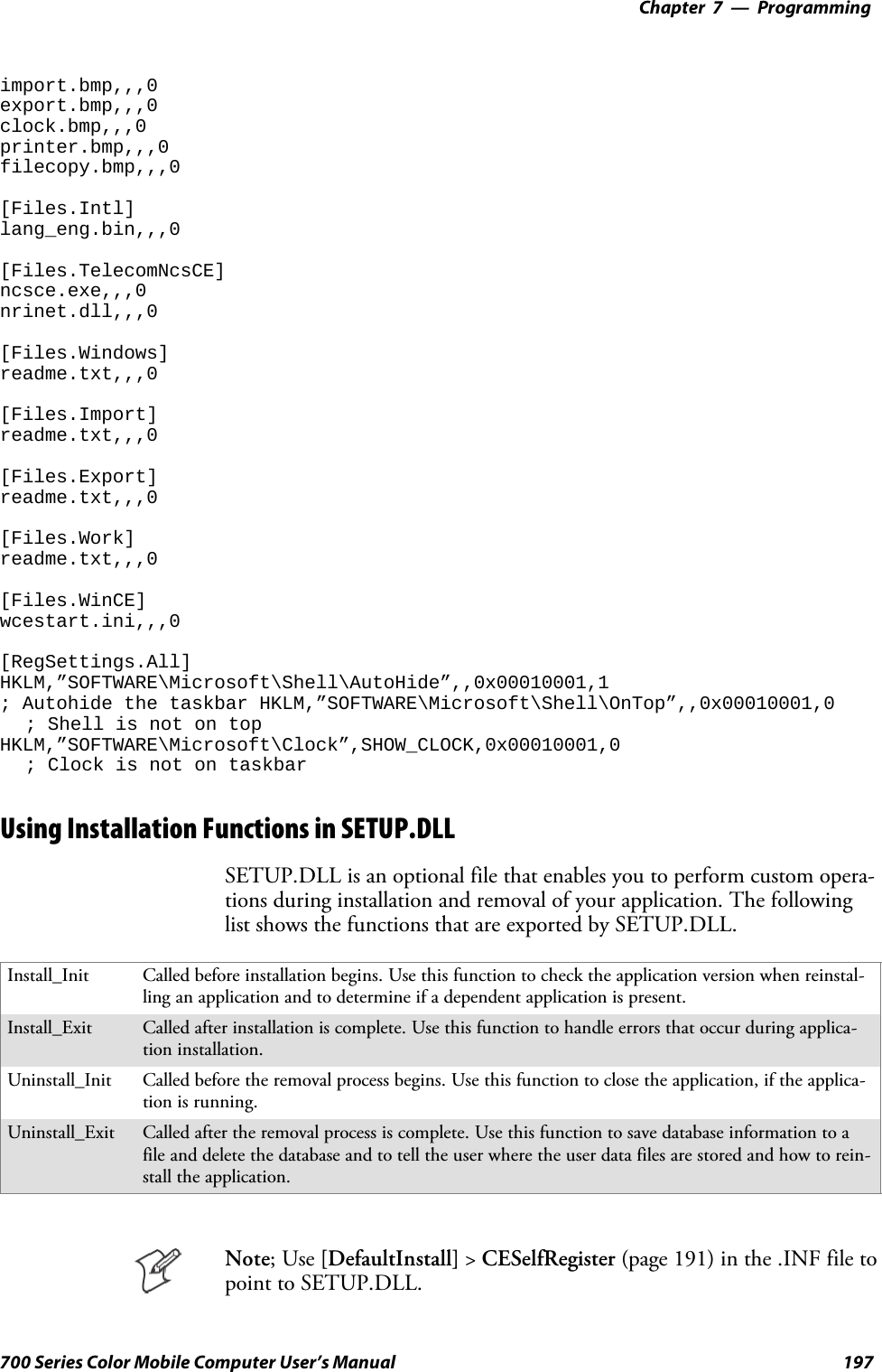 Programming—Chapter 7197700 Series Color Mobile Computer User’s Manualimport.bmp,,,0export.bmp,,,0clock.bmp,,,0printer.bmp,,,0filecopy.bmp,,,0[Files.Intl]lang_eng.bin,,,0[Files.TelecomNcsCE]ncsce.exe,,,0nrinet.dll,,,0[Files.Windows]readme.txt,,,0[Files.Import]readme.txt,,,0[Files.Export]readme.txt,,,0[Files.Work]readme.txt,,,0[Files.WinCE]wcestart.ini,,,0[RegSettings.All]HKLM,”SOFTWARE\Microsoft\Shell\AutoHide”,,0x00010001,1; Autohide the taskbar HKLM,”SOFTWARE\Microsoft\Shell\OnTop”,,0x00010001,0; Shell is not on topHKLM,”SOFTWARE\Microsoft\Clock”,SHOW_CLOCK,0x00010001,0; Clock is not on taskbarUsing Installation Functions in SETUP.DLLSETUP.DLL is an optional file that enables you to perform custom opera-tions during installation and removal of your application. The followinglist shows the functions that are exported by SETUP.DLL.Install_Init Called before installation begins. Use this function to check the application version when reinstal-ling an application and to determine if a dependent application is present.Install_Exit Called after installation is complete. Use this function to handle errors that occur during applica-tion installation.Uninstall_Init Called before the removal process begins. Use this function to close the application, if the applica-tion is running.Uninstall_Exit Called after the removal process is complete. Use this function to save database information to afile and delete the database and to tell the user where the user data files are stored and how to rein-stall the application.Note;Use[DefaultInstall] &gt;CESelfRegister (page 191) in the .INF file topoint to SETUP.DLL.