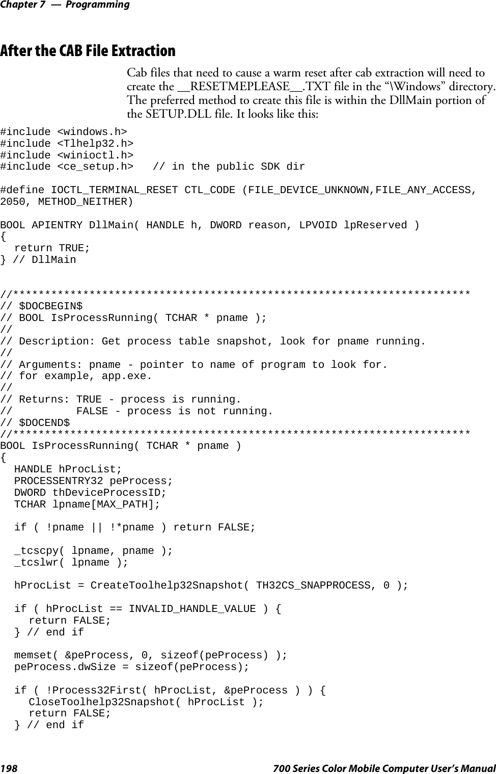 ProgrammingChapter —7198 700 Series Color Mobile Computer User’s ManualAfter the CAB File ExtractionCab files that need to cause a warm reset after cab extraction will need tocreate the __RESETMEPLEASE__.TXT file in the “\Windows” directory.The preferred method to create this file is within the DllMain portion ofthe SETUP.DLL file. It looks like this:#include &lt;windows.h&gt;#include &lt;Tlhelp32.h&gt;#include &lt;winioctl.h&gt;#include &lt;ce_setup.h&gt; // in the public SDK dir#define IOCTL_TERMINAL_RESET CTL_CODE (FILE_DEVICE_UNKNOWN,FILE_ANY_ACCESS,2050, METHOD_NEITHER)BOOL APIENTRY DllMain( HANDLE h, DWORD reason, LPVOID lpReserved ){return TRUE;} // DllMain//************************************************************************// $DOCBEGIN$// BOOL IsProcessRunning( TCHAR * pname );//// Description: Get process table snapshot, look for pname running.//// Arguments: pname - pointer to name of program to look for.// for example, app.exe.//// Returns: TRUE - process is running.// FALSE - process is not running.// $DOCEND$//************************************************************************BOOL IsProcessRunning( TCHAR * pname ){HANDLE hProcList;PROCESSENTRY32 peProcess;DWORD thDeviceProcessID;TCHAR lpname[MAX_PATH];if ( !pname || !*pname ) return FALSE;_tcscpy( lpname, pname );_tcslwr( lpname );hProcList = CreateToolhelp32Snapshot( TH32CS_SNAPPROCESS, 0 );if ( hProcList == INVALID_HANDLE_VALUE ) {return FALSE;} // end ifmemset( &amp;peProcess, 0, sizeof(peProcess) );peProcess.dwSize = sizeof(peProcess);if ( !Process32First( hProcList, &amp;peProcess)){CloseToolhelp32Snapshot( hProcList );return FALSE;} // end if