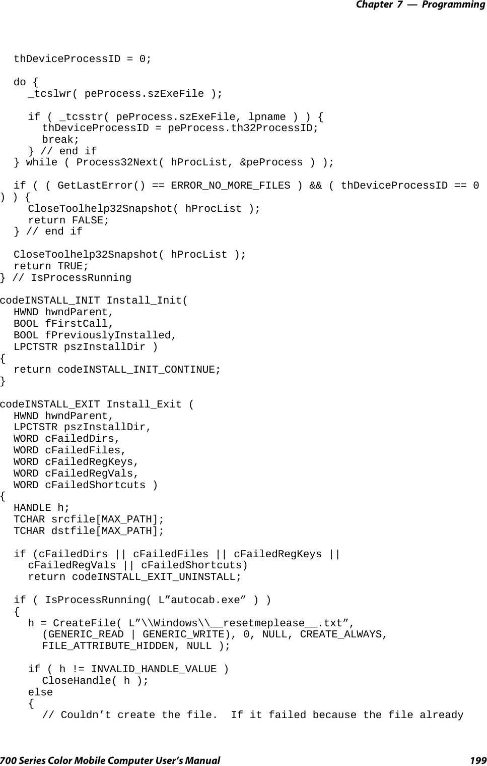 Programming—Chapter 7199700 Series Color Mobile Computer User’s ManualthDeviceProcessID = 0;do {_tcslwr( peProcess.szExeFile );if ( _tcsstr( peProcess.szExeFile, lpname)){thDeviceProcessID = peProcess.th32ProcessID;break;} // end if} while ( Process32Next( hProcList, &amp;peProcess ) );if ( ( GetLastError() == ERROR_NO_MORE_FILES ) &amp;&amp; ( thDeviceProcessID == 0)){CloseToolhelp32Snapshot( hProcList );return FALSE;} // end ifCloseToolhelp32Snapshot( hProcList );return TRUE;} // IsProcessRunningcodeINSTALL_INIT Install_Init(HWND hwndParent,BOOL fFirstCall,BOOL fPreviouslyInstalled,LPCTSTR pszInstallDir ){return codeINSTALL_INIT_CONTINUE;}codeINSTALL_EXIT Install_Exit (HWND hwndParent,LPCTSTR pszInstallDir,WORD cFailedDirs,WORD cFailedFiles,WORD cFailedRegKeys,WORD cFailedRegVals,WORD cFailedShortcuts ){HANDLE h;TCHAR srcfile[MAX_PATH];TCHAR dstfile[MAX_PATH];if (cFailedDirs || cFailedFiles || cFailedRegKeys ||cFailedRegVals || cFailedShortcuts)return codeINSTALL_EXIT_UNINSTALL;if ( IsProcessRunning( L”autocab.exe” ) ){h = CreateFile( L”\\Windows\\__resetmeplease__.txt”,(GENERIC_READ | GENERIC_WRITE), 0, NULL, CREATE_ALWAYS,FILE_ATTRIBUTE_HIDDEN, NULL );if(h!=INVALID_HANDLE_VALUE )CloseHandle( h );else{// Couldn’t create the file. If it failed because the file already