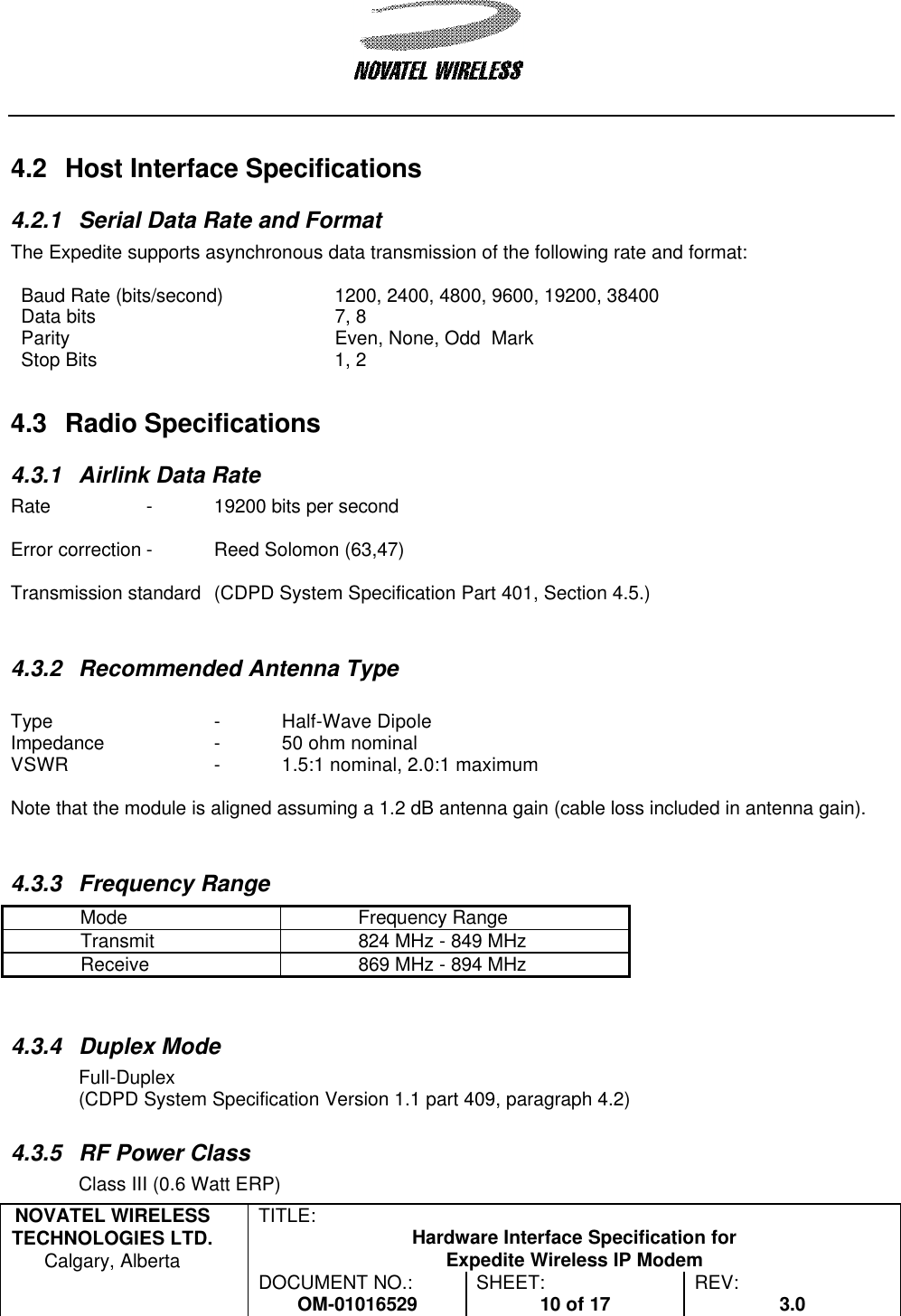   NOVATEL WIRELESS TECHNOLOGIES LTD.  Calgary, Alberta TITLE: Hardware Interface Specification for Expedite Wireless IP Modem  DOCUMENT NO.: OM-01016529 SHEET: 10 of 17 REV: 3.0    4.2 Host Interface Specifications 4.2.1 Serial Data Rate and Format The Expedite supports asynchronous data transmission of the following rate and format:  Baud Rate (bits/second) 1200, 2400, 4800, 9600, 19200, 38400 Data bits 7, 8 Parity Even, None, Odd  Mark Stop Bits  1, 2 4.3 Radio Specifications 4.3.1 Airlink Data Rate Rate  - 19200 bits per second  Error correction - Reed Solomon (63,47)  Transmission standard (CDPD System Specification Part 401, Section 4.5.)   4.3.2 Recommended Antenna Type  Type   - Half-Wave Dipole Impedance   - 50 ohm nominal  VSWR    - 1.5:1 nominal, 2.0:1 maximum  Note that the module is aligned assuming a 1.2 dB antenna gain (cable loss included in antenna gain).   4.3.3 Frequency Range Mode Frequency Range Transmit 824 MHz - 849 MHz Receive 869 MHz - 894 MHz   4.3.4 Duplex Mode Full-Duplex (CDPD System Specification Version 1.1 part 409, paragraph 4.2)  4.3.5 RF Power Class Class III (0.6 Watt ERP) 