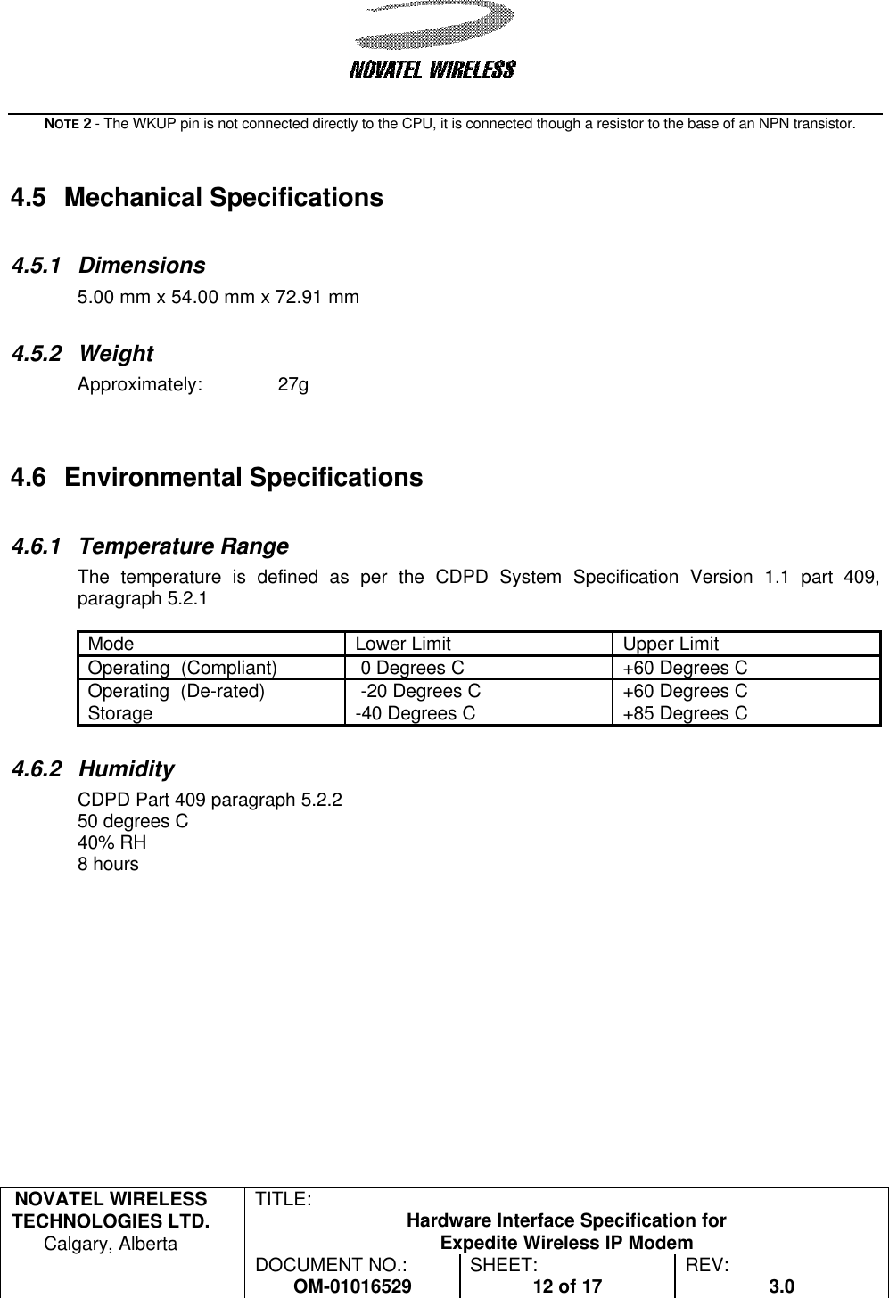   NOVATEL WIRELESS TECHNOLOGIES LTD.  Calgary, Alberta TITLE: Hardware Interface Specification for Expedite Wireless IP Modem  DOCUMENT NO.: OM-01016529 SHEET: 12 of 17 REV: 3.0   NOTE 2 - The WKUP pin is not connected directly to the CPU, it is connected though a resistor to the base of an NPN transistor.   4.5 Mechanical Specifications  4.5.1 Dimensions 5.00 mm x 54.00 mm x 72.91 mm   4.5.2 Weight Approximately:  27g    4.6 Environmental Specifications  4.6.1 Temperature Range The temperature is defined as per the CDPD System Specification Version 1.1 part 409, paragraph 5.2.1  Mode Lower Limit Upper Limit Operating  (Compliant)  0 Degrees C +60 Degrees C Operating  (De-rated)  -20 Degrees C +60 Degrees C Storage -40 Degrees C +85 Degrees C  4.6.2 Humidity CDPD Part 409 paragraph 5.2.2 50 degrees C 40% RH 8 hours  