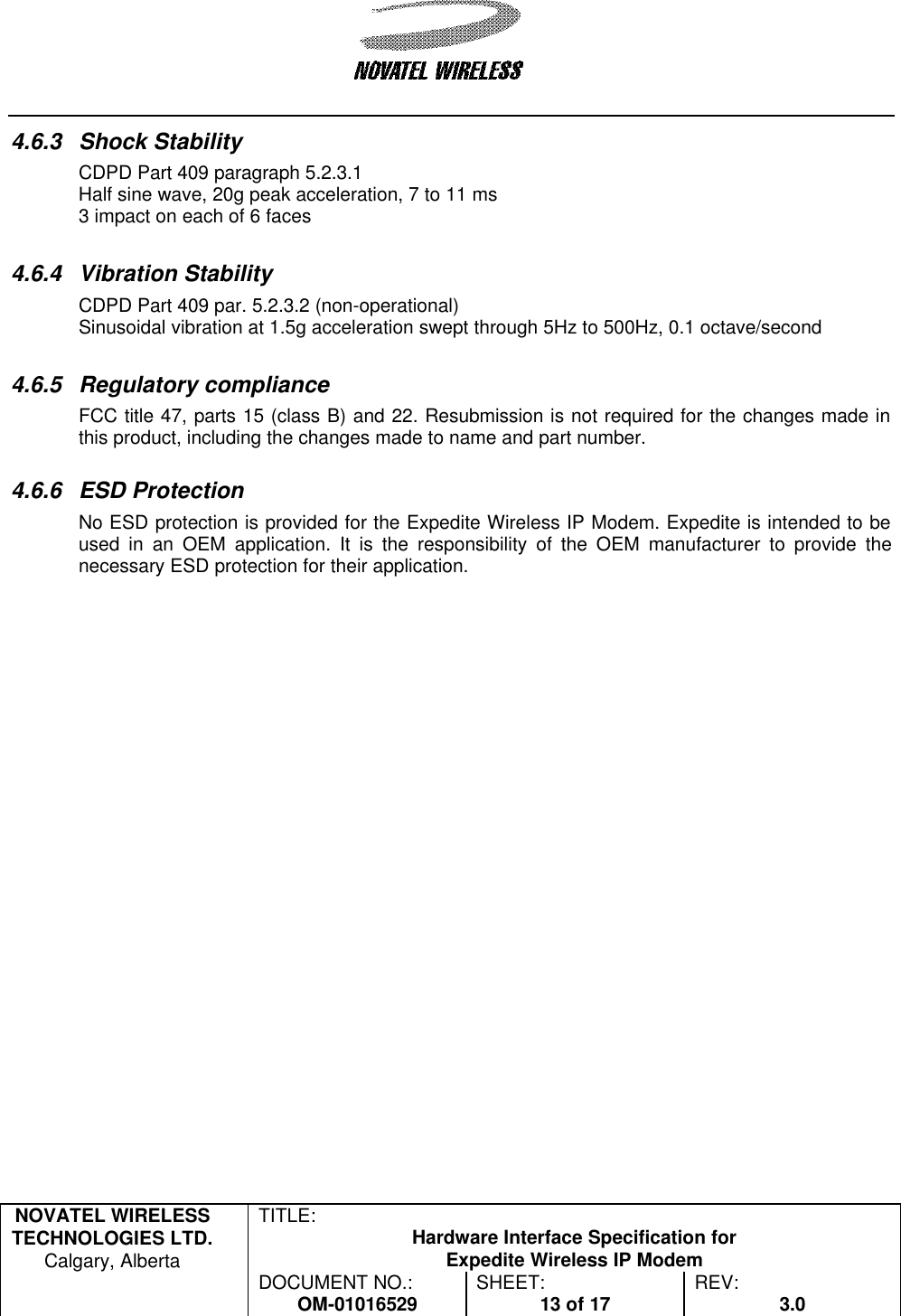   NOVATEL WIRELESS TECHNOLOGIES LTD.  Calgary, Alberta TITLE: Hardware Interface Specification for Expedite Wireless IP Modem  DOCUMENT NO.: OM-01016529 SHEET: 13 of 17 REV: 3.0   4.6.3 Shock Stability CDPD Part 409 paragraph 5.2.3.1 Half sine wave, 20g peak acceleration, 7 to 11 ms 3 impact on each of 6 faces  4.6.4 Vibration Stability CDPD Part 409 par. 5.2.3.2 (non-operational) Sinusoidal vibration at 1.5g acceleration swept through 5Hz to 500Hz, 0.1 octave/second  4.6.5 Regulatory compliance FCC title 47, parts 15 (class B) and 22. Resubmission is not required for the changes made in this product, including the changes made to name and part number.   4.6.6 ESD Protection No ESD protection is provided for the Expedite Wireless IP Modem. Expedite is intended to be used in an OEM application. It is the responsibility of the OEM manufacturer to provide the necessary ESD protection for their application. 