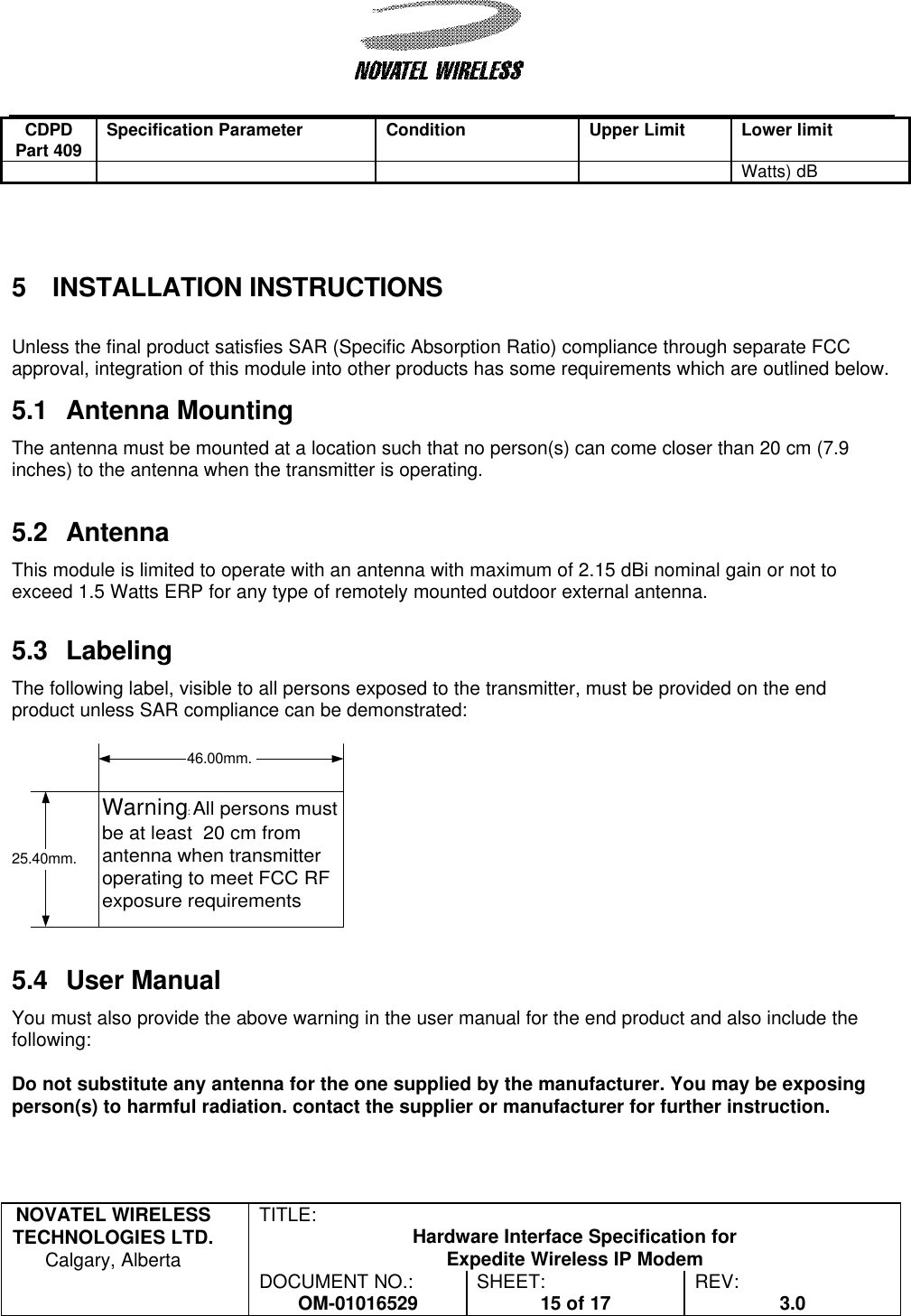   NOVATEL WIRELESS TECHNOLOGIES LTD.  Calgary, Alberta TITLE: Hardware Interface Specification for Expedite Wireless IP Modem  DOCUMENT NO.: OM-01016529 SHEET: 15 of 17 REV: 3.0   CDPD Part 409 Specification Parameter Condition Upper Limit Lower limit Watts) dB    5 INSTALLATION INSTRUCTIONS  Unless the final product satisfies SAR (Specific Absorption Ratio) compliance through separate FCC approval, integration of this module into other products has some requirements which are outlined below.  5.1 Antenna Mounting The antenna must be mounted at a location such that no person(s) can come closer than 20 cm (7.9 inches) to the antenna when the transmitter is operating.   5.2 Antenna  This module is limited to operate with an antenna with maximum of 2.15 dBi nominal gain or not to exceed 1.5 Watts ERP for any type of remotely mounted outdoor external antenna.  5.3 Labeling The following label, visible to all persons exposed to the transmitter, must be provided on the end product unless SAR compliance can be demonstrated:   5.4 User Manual You must also provide the above warning in the user manual for the end product and also include the following:  Do not substitute any antenna for the one supplied by the manufacturer. You may be exposing person(s) to harmful radiation. contact the supplier or manufacturer for further instruction.  Warning: All persons mustbe at least  20 cm fromantenna when transmitteroperating to meet FCC RFexposure requirements46.00mm.25.40mm.