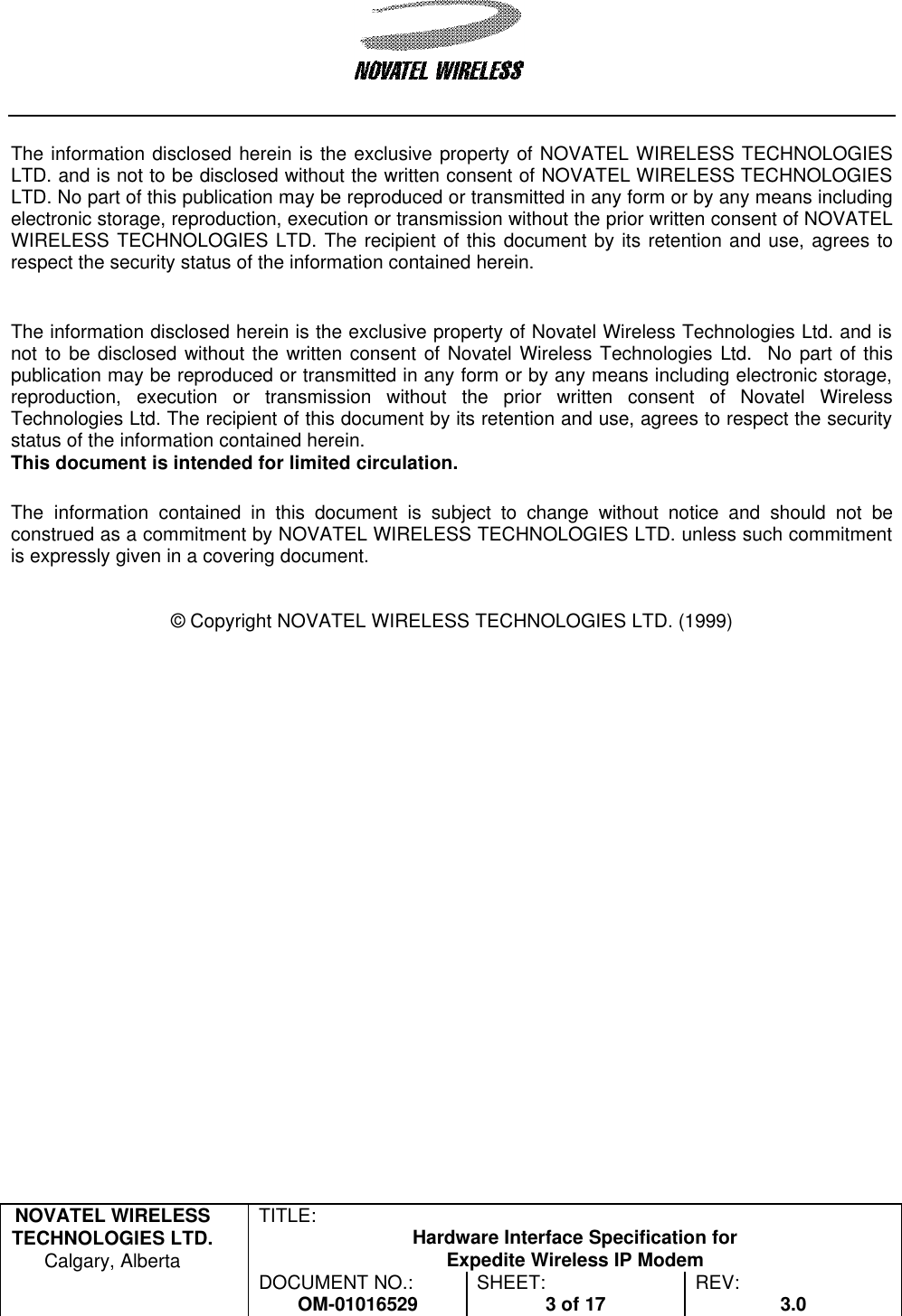   NOVATEL WIRELESS TECHNOLOGIES LTD.  Calgary, Alberta TITLE: Hardware Interface Specification for Expedite Wireless IP Modem  DOCUMENT NO.: OM-01016529 SHEET: 3 of 17 REV: 3.0    The information disclosed herein is the exclusive property of NOVATEL WIRELESS TECHNOLOGIES LTD. and is not to be disclosed without the written consent of NOVATEL WIRELESS TECHNOLOGIES LTD. No part of this publication may be reproduced or transmitted in any form or by any means including electronic storage, reproduction, execution or transmission without the prior written consent of NOVATEL WIRELESS TECHNOLOGIES LTD. The recipient of this document by its retention and use, agrees to respect the security status of the information contained herein.   The information disclosed herein is the exclusive property of Novatel Wireless Technologies Ltd. and is not to be disclosed without the written consent of Novatel Wireless Technologies Ltd.  No part of this publication may be reproduced or transmitted in any form or by any means including electronic storage, reproduction, execution or transmission without the prior written consent of Novatel Wireless Technologies Ltd. The recipient of this document by its retention and use, agrees to respect the security status of the information contained herein. This document is intended for limited circulation.  The information contained in this document is subject to change without notice and should not be construed as a commitment by NOVATEL WIRELESS TECHNOLOGIES LTD. unless such commitment is expressly given in a covering document.   © Copyright NOVATEL WIRELESS TECHNOLOGIES LTD. (1999) 