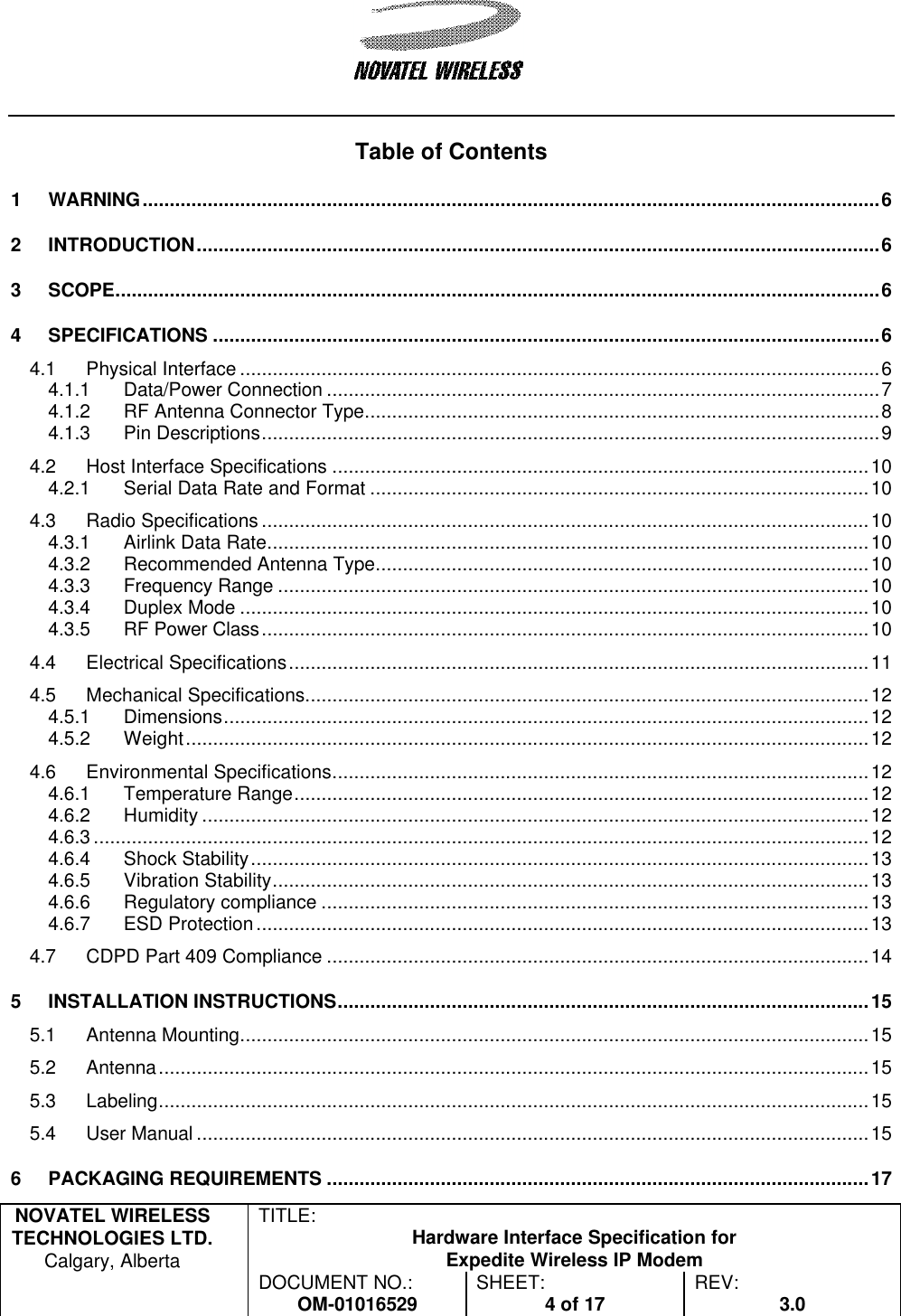   NOVATEL WIRELESS TECHNOLOGIES LTD.  Calgary, Alberta TITLE: Hardware Interface Specification for Expedite Wireless IP Modem  DOCUMENT NO.: OM-01016529 SHEET: 4 of 17 REV: 3.0    Table of Contents 1 WARNING........................................................................................................................................6 2 INTRODUCTION..............................................................................................................................6 3 SCOPE.............................................................................................................................................6 4 SPECIFICATIONS ...........................................................................................................................6 4.1 Physical Interface ......................................................................................................................6 4.1.1 Data/Power Connection ......................................................................................................7 4.1.2 RF Antenna Connector Type...............................................................................................8 4.1.3 Pin Descriptions..................................................................................................................9 4.2 Host Interface Specifications ...................................................................................................10 4.2.1 Serial Data Rate and Format ............................................................................................10 4.3 Radio Specifications ................................................................................................................10 4.3.1 Airlink Data Rate...............................................................................................................10 4.3.2 Recommended Antenna Type...........................................................................................10 4.3.3 Frequency Range .............................................................................................................10 4.3.4 Duplex Mode ....................................................................................................................10 4.3.5 RF Power Class................................................................................................................10 4.4 Electrical Specifications...........................................................................................................11 4.5 Mechanical Specifications........................................................................................................12 4.5.1 Dimensions.......................................................................................................................12 4.5.2 Weight..............................................................................................................................12 4.6 Environmental Specifications...................................................................................................12 4.6.1 Temperature Range..........................................................................................................12 4.6.2 Humidity ...........................................................................................................................12 4.6.3 ...............................................................................................................................................12 4.6.4 Shock Stability..................................................................................................................13 4.6.5 Vibration Stability..............................................................................................................13 4.6.6 Regulatory compliance .....................................................................................................13 4.6.7 ESD Protection.................................................................................................................13 4.7 CDPD Part 409 Compliance ....................................................................................................14 5 INSTALLATION INSTRUCTIONS..................................................................................................15 5.1 Antenna Mounting....................................................................................................................15 5.2 Antenna...................................................................................................................................15 5.3 Labeling...................................................................................................................................15 5.4 User Manual ............................................................................................................................15 6 PACKAGING REQUIREMENTS ....................................................................................................17 