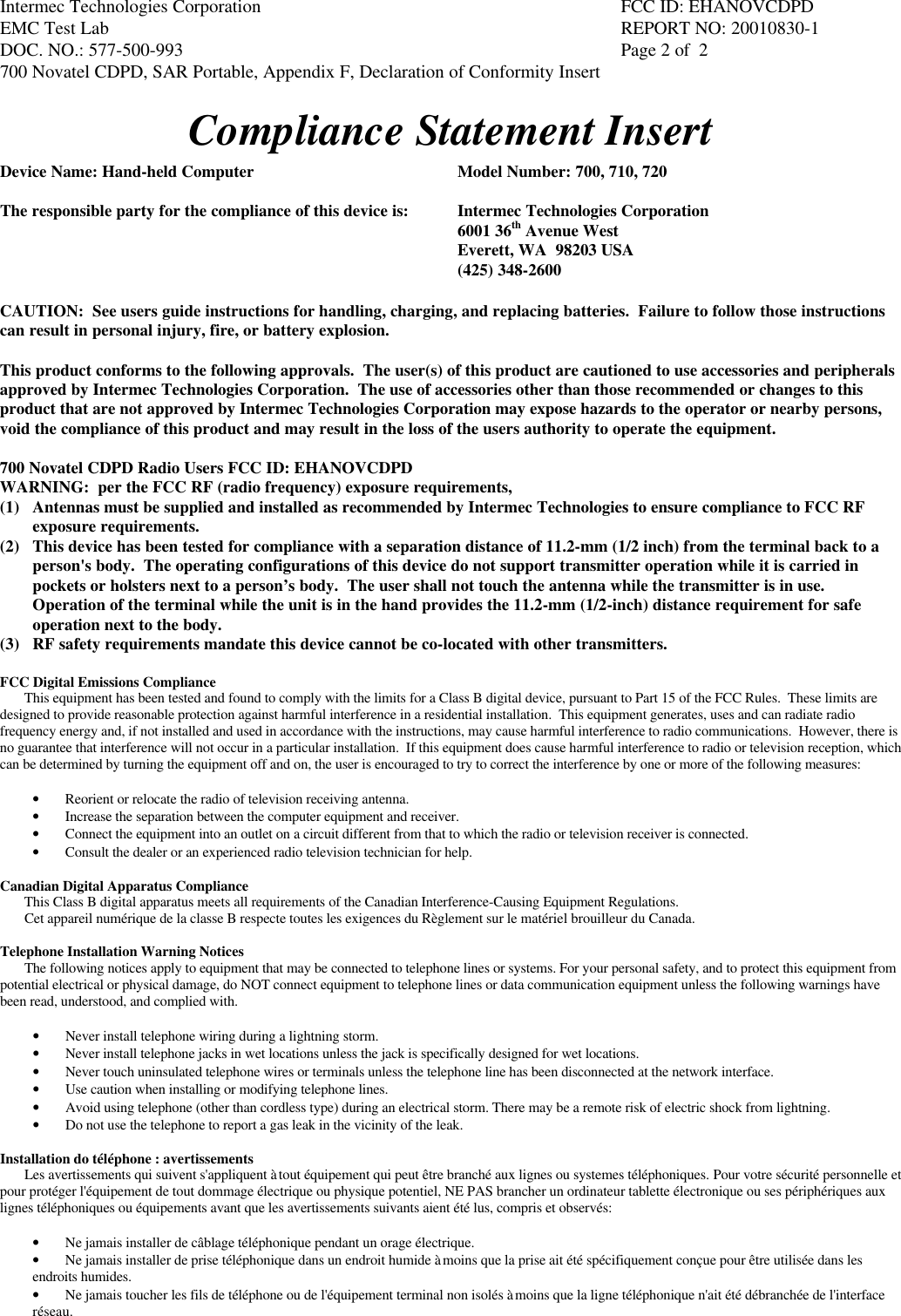 Intermec Technologies Corporation FCC ID: EHANOVCDPDEMC Test Lab REPORT NO: 20010830-1DOC. NO.: 577-500-993  Page 2 of  2700 Novatel CDPD, SAR Portable, Appendix F, Declaration of Conformity InsertCompliance Statement InsertDevice Name: Hand-held Computer Model Number: 700, 710, 720The responsible party for the compliance of this device is: Intermec Technologies Corporation6001 36th Avenue WestEverett, WA  98203 USA(425) 348-2600CAUTION:  See users guide instructions for handling, charging, and replacing batteries.  Failure to follow those instructionscan result in personal injury, fire, or battery explosion.This product conforms to the following approvals.  The user(s) of this product are cautioned to use accessories and peripheralsapproved by Intermec Technologies Corporation.  The use of accessories other than those recommended or changes to thisproduct that are not approved by Intermec Technologies Corporation may expose hazards to the operator or nearby persons,void the compliance of this product and may result in the loss of the users authority to operate the equipment.700 Novatel CDPD Radio Users FCC ID: EHANOVCDPDWARNING:  per the FCC RF (radio frequency) exposure requirements,(1) Antennas must be supplied and installed as recommended by Intermec Technologies to ensure compliance to FCC RFexposure requirements.(2) This device has been tested for compliance with a separation distance of 11.2-mm (1/2 inch) from the terminal back to aperson&apos;s body.  The operating configurations of this device do not support transmitter operation while it is carried inpockets or holsters next to a person’s body.  The user shall not touch the antenna while the transmitter is in use.Operation of the terminal while the unit is in the hand provides the 11.2-mm (1/2-inch) distance requirement for safeoperation next to the body.(3) RF safety requirements mandate this device cannot be co-located with other transmitters.FCC Digital Emissions ComplianceThis equipment has been tested and found to comply with the limits for a Class B digital device, pursuant to Part 15 of the FCC Rules.  These limits aredesigned to provide reasonable protection against harmful interference in a residential installation.  This equipment generates, uses and can radiate radiofrequency energy and, if not installed and used in accordance with the instructions, may cause harmful interference to radio communications.  However, there isno guarantee that interference will not occur in a particular installation.  If this equipment does cause harmful interference to radio or television reception, whichcan be determined by turning the equipment off and on, the user is encouraged to try to correct the interference by one or more of the following measures:• Reorient or relocate the radio of television receiving antenna.• Increase the separation between the computer equipment and receiver.• Connect the equipment into an outlet on a circuit different from that to which the radio or television receiver is connected.• Consult the dealer or an experienced radio television technician for help.Canadian Digital Apparatus ComplianceThis Class B digital apparatus meets all requirements of the Canadian Interference-Causing Equipment Regulations.Cet appareil numérique de la classe B respecte toutes les exigences du Règlement sur le matériel brouilleur du Canada.Telephone Installation Warning NoticesThe following notices apply to equipment that may be connected to telephone lines or systems. For your personal safety, and to protect this equipment frompotential electrical or physical damage, do NOT connect equipment to telephone lines or data communication equipment unless the following warnings havebeen read, understood, and complied with.• Never install telephone wiring during a lightning storm.• Never install telephone jacks in wet locations unless the jack is specifically designed for wet locations.• Never touch uninsulated telephone wires or terminals unless the telephone line has been disconnected at the network interface.• Use caution when installing or modifying telephone lines.• Avoid using telephone (other than cordless type) during an electrical storm. There may be a remote risk of electric shock from lightning.• Do not use the telephone to report a gas leak in the vicinity of the leak.Installation do téléphone : avertissementsLes avertissements qui suivent s&apos;appliquent à tout équipement qui peut être branché aux lignes ou systemes téléphoniques. Pour votre sécurité personnelle etpour protéger l&apos;équipement de tout dommage électrique ou physique potentiel, NE PAS brancher un ordinateur tablette électronique ou ses périphériques auxlignes téléphoniques ou équipements avant que les avertissements suivants aient été lus, compris et observés:• Ne jamais installer de câblage téléphonique pendant un orage électrique.• Ne jamais installer de prise téléphonique dans un endroit humide à moins que la prise ait été spécifiquement conçue pour être utilisée dans lesendroits humides.• Ne jamais toucher les fils de téléphone ou de l&apos;équipement terminal non isolés à moins que la ligne téléphonique n&apos;ait été débranchée de l&apos;interfaceréseau.