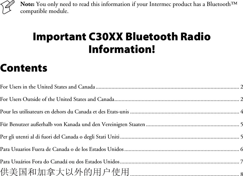    Note: You only need to read this information if your Intermec product has a Bluetooth™ compatible module. Important C30XX Bluetooth Radio Information! Contents For Users in the United States and Canada.................................................................................................... 2 For Users Outside of the United States and Canada....................................................................................... 2 Pour les utilisateurs en dehors du Canada et des Etats-unis ............................................................................ 4 Für Benutzer außerhalb von Kanada und den Vereinigten Staaten ................................................................. 5 Per gli utenti al di fuori del Canada o degli Stati Uniti................................................................................... 5 Para Usuarios Fuera de Canada o de los Estados Unidos................................................................................ 6 Para Usuários Fora do Canadá ou dos Estados Unidos................................................................................... 7 ............................................................................ 8 