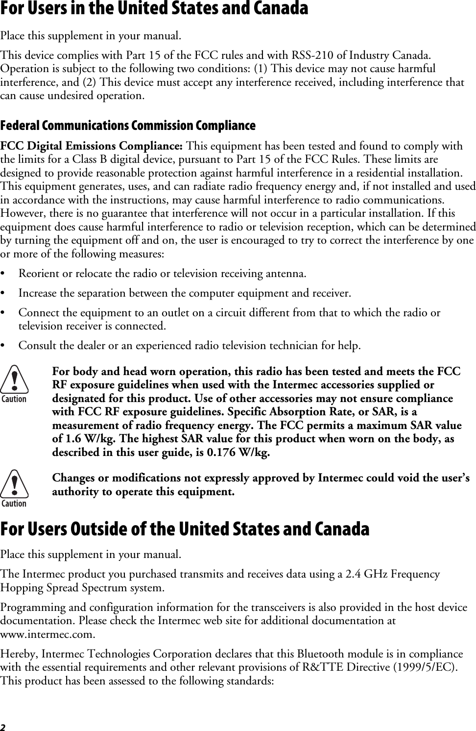 2 For Users in the United States and Canada Place this supplement in your manual. This device complies with Part 15 of the FCC rules and with RSS-210 of Industry Canada. Operation is subject to the following two conditions: (1) This device may not cause harmful interference, and (2) This device must accept any interference received, including interference that can cause undesired operation. Federal Communications Commission Compliance  FCC Digital Emissions Compliance: This equipment has been tested and found to comply with the limits for a Class B digital device, pursuant to Part 15 of the FCC Rules. These limits are designed to provide reasonable protection against harmful interference in a residential installation. This equipment generates, uses, and can radiate radio frequency energy and, if not installed and used in accordance with the instructions, may cause harmful interference to radio communications. However, there is no guarantee that interference will not occur in a particular installation. If this equipment does cause harmful interference to radio or television reception, which can be determined by turning the equipment off and on, the user is encouraged to try to correct the interference by one or more of the following measures: •  Reorient or relocate the radio or television receiving antenna. •  Increase the separation between the computer equipment and receiver. •  Connect the equipment to an outlet on a circuit different from that to which the radio or television receiver is connected. •  Consult the dealer or an experienced radio television technician for help.  For body and head worn operation, this radio has been tested and meets the FCC RF exposure guidelines when used with the Intermec accessories supplied or designated for this product. Use of other accessories may not ensure compliance with FCC RF exposure guidelines. Specific Absorption Rate, or SAR, is a measurement of radio frequency energy. The FCC permits a maximum SAR value of 1.6 W/kg. The highest SAR value for this product when worn on the body, as described in this user guide, is 0.176 W/kg.  Changes or modifications not expressly approved by Intermec could void the user’s authority to operate this equipment. For Users Outside of the United States and Canada Place this supplement in your manual. The Intermec product you purchased transmits and receives data using a 2.4 GHz Frequency Hopping Spread Spectrum system. Programming and configuration information for the transceivers is also provided in the host device documentation. Please check the Intermec web site for additional documentation at www.intermec.com. Hereby, Intermec Technologies Corporation declares that this Bluetooth module is in compliance with the essential requirements and other relevant provisions of R&amp;TTE Directive (1999/5/EC). This product has been assessed to the following standards: 