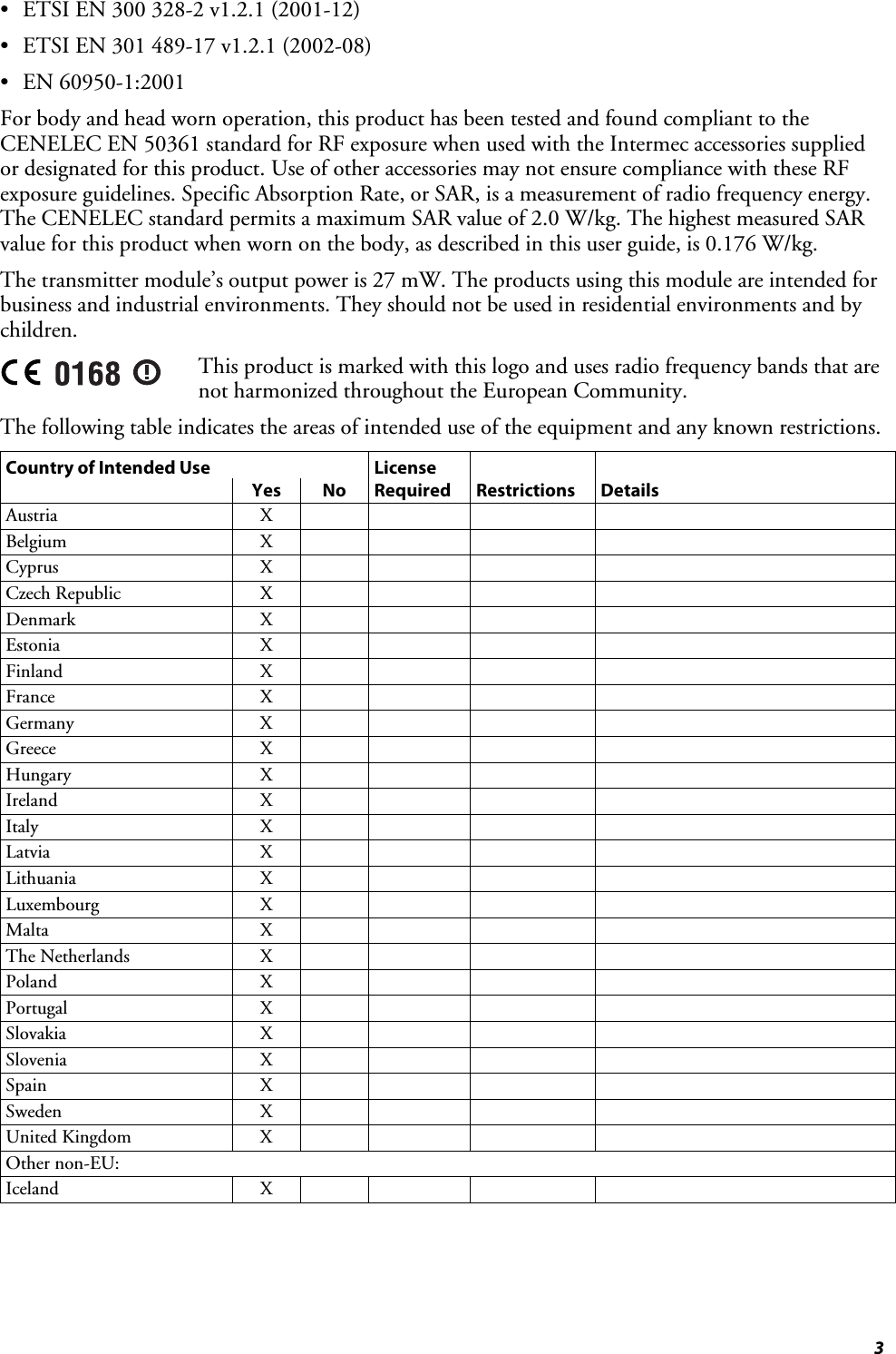  3 •  ETSI EN 300 328-2 v1.2.1 (2001-12) •  ETSI EN 301 489-17 v1.2.1 (2002-08) • EN 60950-1:2001 For body and head worn operation, this product has been tested and found compliant to the CENELEC EN 50361 standard for RF exposure when used with the Intermec accessories supplied or designated for this product. Use of other accessories may not ensure compliance with these RF exposure guidelines. Specific Absorption Rate, or SAR, is a measurement of radio frequency energy. The CENELEC standard permits a maximum SAR value of 2.0 W/kg. The highest measured SAR value for this product when worn on the body, as described in this user guide, is 0.176 W/kg. The transmitter module’s output power is 27 mW. The products using this module are intended for business and industrial environments. They should not be used in residential environments and by children.  This product is marked with this logo and uses radio frequency bands that are not harmonized throughout the European Community.  The following table indicates the areas of intended use of the equipment and any known restrictions. Country of Intended Use  License       Yes No Required Restrictions Details Austria X     Belgium X     Cyprus X     Czech Republic  X         Denmark X     Estonia X     Finland X     France X     Germany X     Greece X     Hungary X     Ireland X     Italy X     Latvia X     Lithuania X     Luxembourg X     Malta X     The Netherlands  X         Poland X     Portugal X     Slovakia X     Slovenia X     Spain X     Sweden X     United Kingdom  X         Other non-EU:         Iceland X     