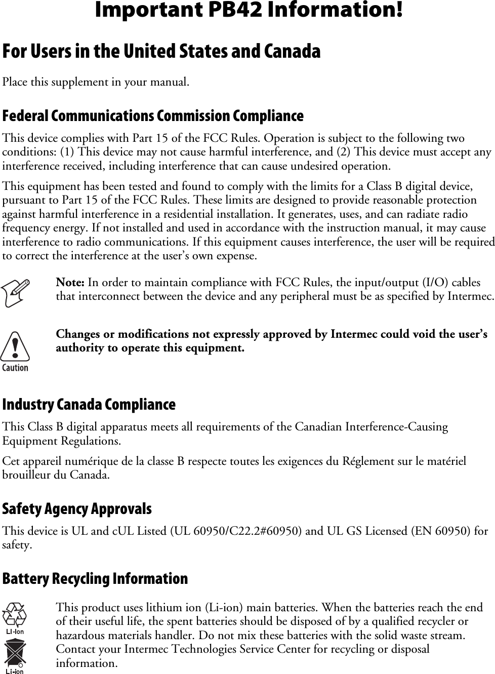Important PB42 Information! For Users in the United States and Canada Place this supplement in your manual. Federal Communications Commission Compliance  This device complies with Part 15 of the FCC Rules. Operation is subject to the following two conditions: (1) This device may not cause harmful interference, and (2) This device must accept any interference received, including interference that can cause undesired operation. This equipment has been tested and found to comply with the limits for a Class B digital device, pursuant to Part 15 of the FCC Rules. These limits are designed to provide reasonable protection against harmful interference in a residential installation. It generates, uses, and can radiate radio frequency energy. If not installed and used in accordance with the instruction manual, it may cause interference to radio communications. If this equipment causes interference, the user will be required to correct the interference at the user’s own expense.  Note: In order to maintain compliance with FCC Rules, the input/output (I/O) cables that interconnect between the device and any peripheral must be as specified by Intermec.  Changes or modifications not expressly approved by Intermec could void the user’s authority to operate this equipment. Industry Canada Compliance This Class B digital apparatus meets all requirements of the Canadian Interference-Causing Equipment Regulations. Cet appareil numérique de la classe B respecte toutes les exigences du Réglement sur le matériel brouilleur du Canada. Safety Agency Approvals This device is UL and cUL Listed (UL 60950/C22.2#60950) and UL GS Licensed (EN 60950) for safety. Battery Recycling Information  This product uses lithium ion (Li-ion) main batteries. When the batteries reach the end of their useful life, the spent batteries should be disposed of by a qualified recycler or hazardous materials handler. Do not mix these batteries with the solid waste stream. Contact your Intermec Technologies Service Center for recycling or disposal information. 