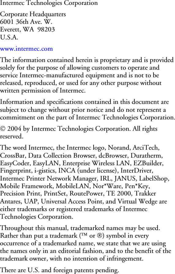 Intermec Technologies Corporation Corporate Headquarters 6001 36th Ave. W. Everett, WA  98203 U.S.A. www.intermec.com  The information contained herein is proprietary and is provided solely for the purpose of allowing customers to operate and service Intermec-manufactured equipment and is not to be released, reproduced, or used for any other purpose without written permission of Intermec. Information and specifications contained in this document are subject to change without prior notice and do not represent a commitment on the part of Intermec Technologies Corporation. © 2004 by Intermec Technologies Corporation. All rights reserved. The word Intermec, the Intermec logo, Norand, ArciTech, CrossBar, Data Collection Browser, dcBrowser, Duratherm, EasyCoder, EasyLAN, Enterprise Wireless LAN, EZBuilder, Fingerprint, i-gistics, INCA (under license), InterDriver, Intermec Printer Network Manager, IRL, JANUS, LabelShop, Mobile Framework, MobileLAN, Nor*Ware, Pen*Key, Precision Print, PrintSet, RoutePower, TE 2000, Trakker Antares, UAP, Universal Access Point, and Virtual Wedge are either trademarks or registered trademarks of Intermec Technologies Corporation. Throughout this manual, trademarked names may be used. Rather than put a trademark (™ or ®) symbol in every occurrence of a trademarked name, we state that we are using the names only in an editorial fashion, and to the benefit of the trademark owner, with no intention of infringement. There are U.S. and foreign patents pending. 