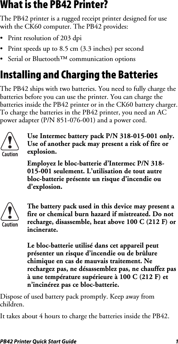 PB42 Printer Quick Start Guide  1 What is the PB42 Printer? The PB42 printer is a rugged receipt printer designed for use with the CK60 computer. The PB42 provides: •  Print resolution of 203 dpi •  Print speeds up to 8.5 cm (3.3 inches) per second •  Serial or Bluetooth™ communication options Installing and Charging the Batteries The PB42 ships with two batteries. You need to fully charge the batteries before you can use the printer. You can charge the batteries inside the PB42 printer or in the CK60 battery charger. To charge the batteries in the PB42 printer, you need an AC power adapter (P/N 851-076-001) and a power cord.   Use Intermec battery pack P/N 318-015-001 only. Use of another pack may present a risk of fire or explosion. Employez le bloc-batterie d’Intermec P/N 318-015-001 seulement. L’utilisation de tout autre bloc-batterie présente un risque d’incendie ou d’explosion.  The battery pack used in this device may present a fire or chemical burn hazard if mistreated. Do not recharge, disassemble, heat above 100 C (212 F) or incinerate. Le bloc-batterie utilisé dans cet appareil peut présenter un risque d’incendie ou de brûlure chimique en cas de mauvais traitement. Ne rechargez pas, ne désassemblez pas, ne chauffez pas à une température supérieure à 100 C (212 F) et n’incinérez pas ce bloc-batterie. Dispose of used battery pack promptly. Keep away from children. It takes about 4 hours to charge the batteries inside the PB42.  
