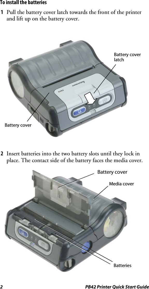 2  PB42 Printer Quick Start Guide To install the batteries 1  Pull the battery cover latch towards the front of the printer and lift up on the battery cover.  2  Insert batteries into the two battery slots until they lock in place. The contact side of the battery faces the media cover.  Battery cover Batteries Media cover Battery cover latch Battery cover 