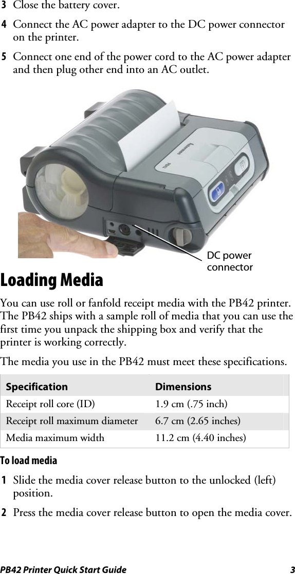 PB42 Printer Quick Start Guide  3 3  Close the battery cover. 4  Connect the AC power adapter to the DC power connector on the printer.  5  Connect one end of the power cord to the AC power adapter and then plug other end into an AC outlet.   Loading Media You can use roll or fanfold receipt media with the PB42 printer. The PB42 ships with a sample roll of media that you can use the first time you unpack the shipping box and verify that the printer is working correctly.  The media you use in the PB42 must meet these specifications. Specification  Dimensions Receipt roll core (ID)  1.9 cm (.75 inch) Receipt roll maximum diameter  6.7 cm (2.65 inches) Media maximum width  11.2 cm (4.40 inches) To load media 1  Slide the media cover release button to the unlocked (left) position. 2  Press the media cover release button to open the media cover. DC power connector 